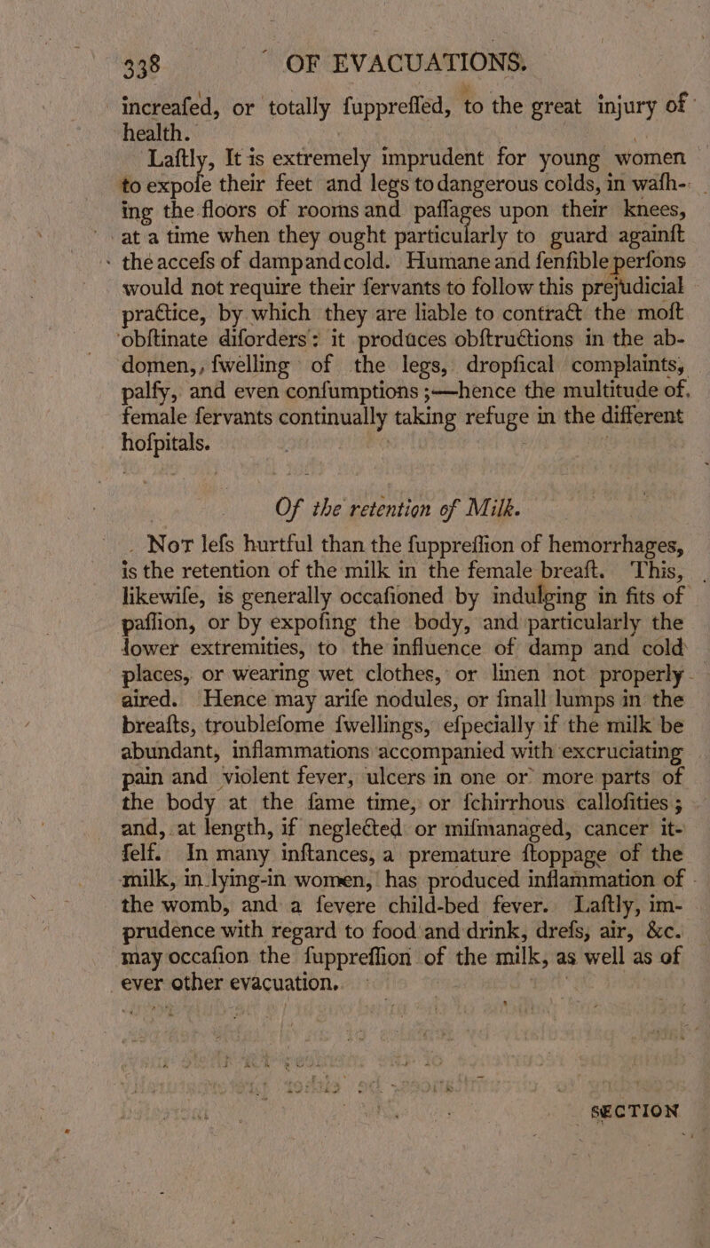 “increafed, or totally fupprefled, to the great injury of health. Laftly, It is peel imprudent for young women to iscle their feet and legs todangerous colds, in wafh-: ing the floors of rooms and Sencha upon their knees, at a time when they ought particularly to guard againft - theaccefs of dampandcold. Humane and fenfible perfons _ would not require their fervants to follow this prejudicial | practice, by which they are liable to contraé&amp; the moft ‘obftinate diforders’: : it produces obftru€tions in the ab- ‘domen,, fwelling of the legs, dropfical complaints, palfy, and even confumptions ;—hence the multitude of, female fervants oe, taking ee ey in the different ac or the retention of Milk. Nor lefs hurtful than the fuppreffion of hemorrhages, is the retention of the milk in the female breaft. This, . likewife, is generally occafioned by indulging in fits of paflion, or by expofing the body, and particularly the lower extremities, to the influence of damp and cold places, or wearing wet clothes, or linen not properly - aired. Hence may arife nodules, or {mall lumps in the brea{ts, troublefome f{wellings, efpecially if the milk be abundant, inflammations accompanied with excruciating pain and violent fever, ulcers in one or more parts of the body at the fame time, or {chirrhous callofities ; and, at length, if neglected or mifmanaged, cancer it- felf. In many inftances, a premature ftoppage of the amilk, in.lying-in women, has produced inflammation of - the womb, and a fevere child-bed fever. Laftly, im- prudence with regard to foodand drink, drefs, air, &amp;c. may occafion the fuppreffion | of the milk, as well as of ever r other evacuation. SECTION