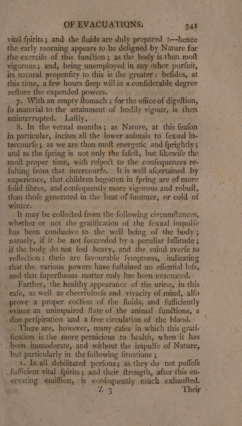 vital {pirits ; and the fluids are duly: prepared :—hence the early morning appears to be defigned by Nature for theexercife of this function ; as the body is then moft vigorous; and, being unemployed in any other purfuit, its natural propenfity to this is the greater; befides, at this time, a few hours fleep willin a confiderable seo reftore the expended powers. 7. With an empty ftomach ; ay the eae of digeftion, fo material to the attainment of bodily vigour, is then uninterrupted. Laiftly, 8. In the vernal months; as Nature, at this fualith in particular, incites all the ‘lower animals to fexual in- tercourfe; as we are then moft energetic and {prightly; and as the {pring is not only the fafeft, but likewife the molt proper time, with refpect to the confequences re- folid fibres, and coniequently more vigorous and robutt, than thofe generated in the heat of fummer, or cold of winter. It may be collected from the icllawing circumitances, whether or not the gratification of the {exual impuiie ‘has been conducive to the well being of the body ; namely, if it be not fucceeded by a peculiar laihitude ; ; if the body do not feel heavy, and the mind averfe to reflection: thefe are favourable fymptoms, indicating and that fuperfluous matter only has been evacuated. Farther, the healthy appearance of the urine, in this -eafe, as well as cheerfulnefs and yivacity of mind, alfo prove a proper coction of the fluids, and fufficiently evince an unimpaired {tate of the animal functions, a due perfpiration and a free circulation of the blood. There are, however, many cates in which this grati- fication is the more pernicious to health, when'it has been immoderate, and without the impulfe of Nature, but nackte in the following fituations ; . Inall debilitated perfons; as they do not poffels “ fuificient vital {pirits ; 3 and their {lrength, after this en- er matiNg emiffion; is. confequently much exhaufted.