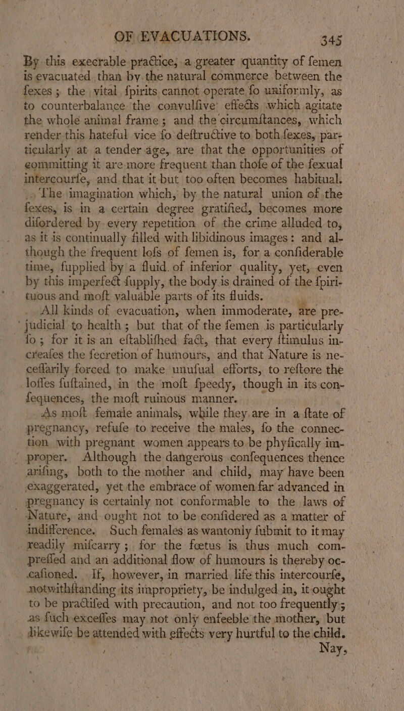 By this execrable practice; a.greater quantity of femen is evacuated than by.the natural commerce between the fexes ; the vital {pirits cannot operate. fo uniformly, as to counterbalance the convulfive’ effets which agitate the whole animal frame; and the circumitances, which render this hateful vice fo deftrudtive to bothfexes, par: ticularly at a tender age, are that the opportunities of eomunitting it are more &gt; frequent than thofe of the fexual intercourfe, and.that it but too often becomes habitual. The imagination which, by the natural union of the foxes, i is in a certain degree gratified, becomes more difordered by every repetition of the crime alluded to, as It is continually filled with libidinous images: and al though the frequent lefs of femen is, for a confiderable time, fupplied by a fluid. of inferior quality, yet, even by this imperfect fupply, the body.is drained of the {piri- tuous and moft valuable parts of its fluids. | All kinds of evacuation, when immoderate, tie pre- judicial to health ; but that of the femen is particularly fo; for it is an eftablifhed faG, that every {timulus in- creates the fecretion of hahonite, and that Nature is ne- ceffarily forced to make unulual efforts, to reftore the loffes fuftained, in the moft fpeedy, isd asi in its con- fequences, the moft ruinous manner. As moft female anunals, while they,are in a ftate of pregnancy, refufe to receive the males, fo the connec- tion with pregnant women appears to be phyfically im- _ proper.. Although the dangerous confequences thence arifing, both to the mother and child, may have been exaggerated, yet the embrace of women far advanced in pregnancy is certainly not conformable to the laws of Nature, and ought not to be confidered as a matter of indifference. Such females as wantonly fubmit to it may readily mifcarry ; for the feetus is thus much com- prefied and an additional flow of humours is thereby oc- cafioned. — If,. however, i in married lite this intercourfe, notwithftanding its impropriety, be indulged in, it ought to be practifed with precaution, and not too frequently; as fuch excefles may not only Bathe the mother, but mike wile be attended with ie very bunt to the child. fy, | Nay,