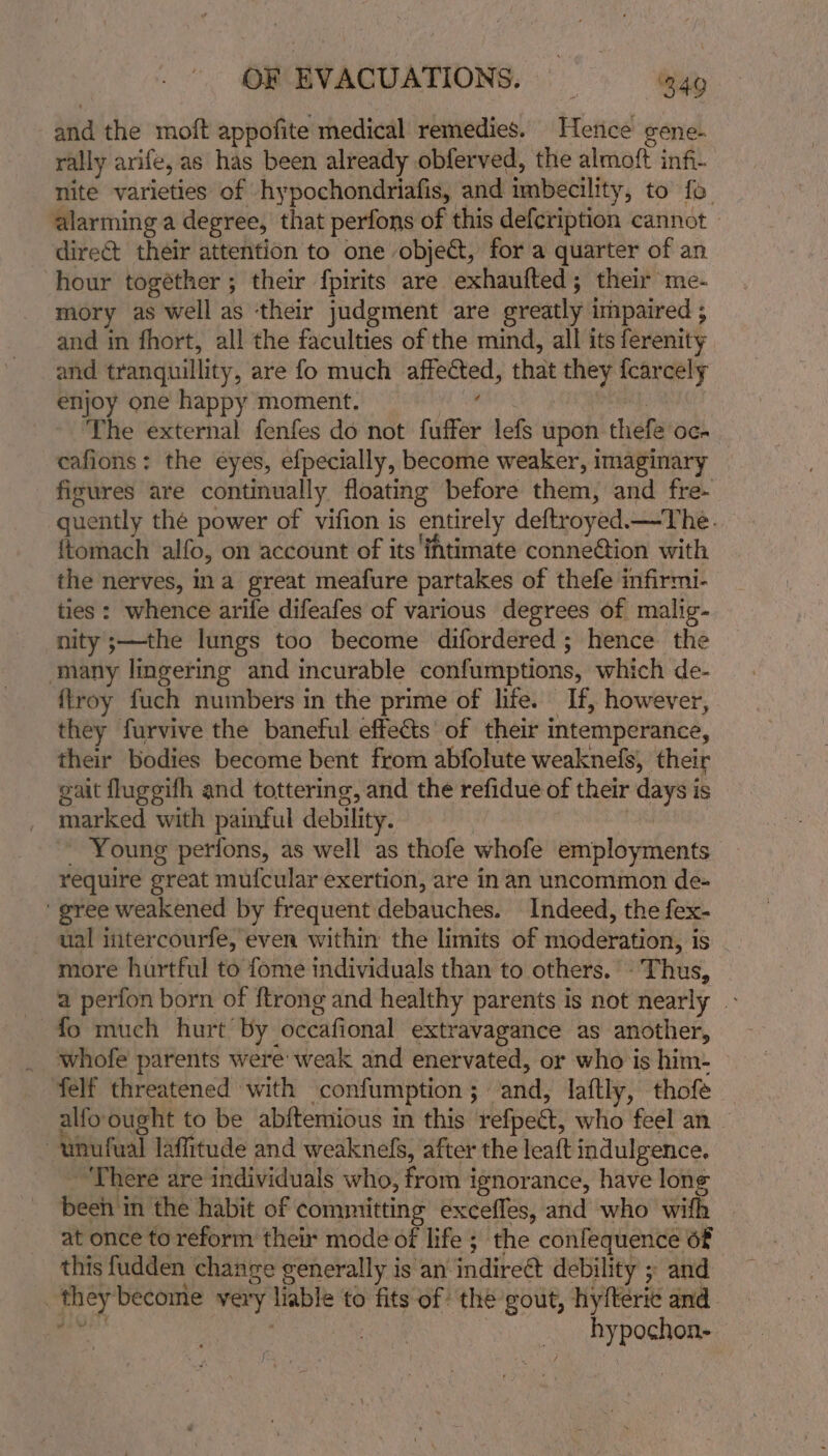 and the moft appofite medical remedies. Hence gene- rally arife, as has been already obferved, the almoft infi- nite varieties of hypochondriafis, and imbecility, to fo. alarming a degree, that perfons of this defcription cannot — dire@t their attention to one obje@, for a quarter of an hour togéther ; their fpirits are exhaufted; their me- mory as well as ‘their judgment are greatly impaired ; and in fhort, all the faculties of the mind, all its ferenity and tranquillity, are fo much affected, that they {carcely enjoy one happy moment. sh ecaitiels Sey, The external fenfes do not fuffer lefs upon thefe oc- cafions: the eyes, efpecially, become weaker, imaginary figures are continually floating before them, and fre- quently thé power of vifion is entirely deftroyed.—The. ftomach alfo, on account of its ihtimate conne&amp;ion with the nerves, ina great meafure partakes of thefe infirmi- ties : whence arife difeafes of various degrees of malig- nity ;—the lungs too become difordered ; hence the many lingering and incurable confumptions, which de- {troy fuch numbers in the prime of life. If, however, they furvive the baneful effects of their intemperance, their bodies become bent from abfolute weaknefs, their gait fluggifh and tottering, and the refidue of their days is marked with painful debility. , _ Young petifons, as well as thofe whofe employments require great mufcular exertion, are in an uncommon de- ' gree weakened by frequent debauches. Indeed, the fex- ual iiitercourfe, even within the limits of moderation, is - more hurtful to fome individuals than to others. - Thus, a perfon born of {trong and healthy parents is not nearly » fo much hurt by occafional extravagance as another, _ whofe parents were weak and enervated, or who is him- felf threatened with confumption ; and, laftly, thofe alfoought to be abftemious in this refpect, who feel an - unufual laffitude and weaknefs, after the leaft indulgence. ~ There are individuals who, from ignorance, have long been in the habit of committing exceffes, and who wifh | at once to reform their mode of life ; the confequence 6f this fudden change generally is an indireét debility ; and _theybecome very liable to fits of thé gout, hyfterie and eal : : hypochon- f