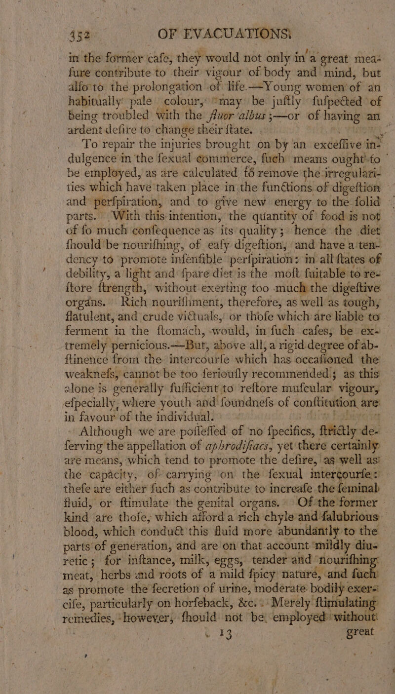 in the former cafe, they would not only in’a a great meas fure contribute to their vigour of body and mind, but alfo'to the prolongation of ‘life. —Young women of an habitually pale colour, “may be juftly fufpected of being troubled with the fluor ‘albus s—or of having an ardent defire to change their ftate. al . . To repair the injuries brought on by ‘an extellives in? dulgence in ‘the fexual commerce, fuch means ought’-to ' be employed, as are calculated &amp; remove the irregulari- ties which have taken place in the funGions of digeftion and perfpiration, and to give new energy to the folid ~ parts. With this-intention, the quantity of food is not of fo much confequence as its quality; hence the diet fhould be nourifhing, of ealy digeftion, and have a ten- dency to promote infenfible peripiration: in all ftates of debility, a light and fpare diet is the moft fuitable to rez itore itrength, without exertimg too much the digeftive organs. Rich nourifhment, therefore, as well as tough, flatulent, and crude victuals,’ or thofe which are liable to ferment in the ftomach, Osi, in fuch cafes; be ex. tremely pernicious. But, above all, a rigid degree of ab- ftinence from the. inter editfeiwhich ‘has occafioned the weaknefs, cannot be too ferioufly recommended; as this alone is eenerally fufficient to reftore mufcular vigour, efpecially, where youth and foundnefs of conftitution. are: in favour of the individual. - Although we are pofleffed of ‘no feels, ftHialy de- ferving the appellation of aphrodifiacs, yet there certainly are means, which tend to promote the defire, ag well as’ the capacity, of carrying’'on the fexual imtercourfe:) thefe are either fuch as contribute to increafe the feminab fluid, or ftimulate the genital organs. Of the: former kind are thofe, which afford a rich chyle and falubrious blood, which condué this fluid more abundantly to the — parts’ af generation, and are on that account ‘mildly diu« retic; for inftance, milk, eggs, tender and ‘nourifhing: meat, herbs and roots of a mild fpicy nature, and fuch: as promote the fecretion of urine, moderate bodily exer=! cife, particularly on horfeback, 8c. . Merely’ ‘imalating Pipe ‘however, fhould not be: employéd without: ae great