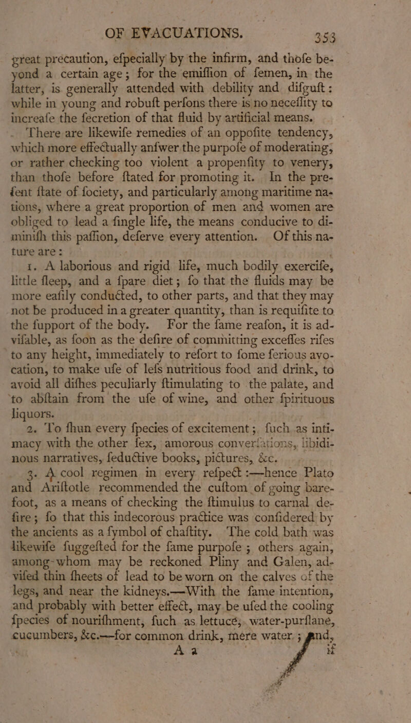 great precaution, efpecially by the infirm, and thofe be- yond a certain age; for the emiffion of femen, in the latter, is generally attended with debility and difeuft : while in young and robuft perfons there is no neceflity to increafe the fecretion of that fluid by artificial means. There are likewife remedies of an oppofite tendency, which more effectually anfwer the purpofe of moderating, or rather checking too violent a propenfity to venery, than thofe before ftated for promoting it. In the pre- ent {tate of fociety, and particularly among maritime na- tions, where a great proportion of men and women are obliged to lead a fingle life, the means conducive to di- _munifh this paffion, deferve every attention. Of this na- ture are: . i. A laborious and rigid life, much bodily exercife, little fleep, and a fpare diet; fo that the fluids may be more eafily conducted, to other parts, and that they may not be produced in a greater quantity, than is requifite to the fupport of the body. For the fame reafon, it is ad- vifable, as foon as the defire of committing exceffes rifes to any height, immediately to refort to fome ferious avo- cation, to make ufe of lefs nutritious food and drink, to avoid all difhes. peculiarly ftimulating to the palate, and ‘to abftain from the ufe of wine, and other fpirituous liquors. | 2. To fhun every fpecies of excitement ;. fuch. as inti- macy with the other fex, amorous converiations, libidi- nous narratives, feductive books, pictures, &amp;c. | 3. A cool regimen in every refpect :—hence Plato and Ariftotle recommended the cuftom of going bare- foot, as a means of checking the ftimulus to carnal de- fire; fo that this indecorous practice was confidered by the ancients as a fymbol of chaitity. ‘The cold bath was likewife fuggefted for the fame purpofe ; others again, among-whom may be reckoned Pliny and Galen, ad- viled thin fheets of lead to be worn on tthe calves of the legs, and near the kidneys.—With the fame intention, and probably with better effect, may be ufed the cooling fpecies of nourifhment, fuch as lettucé;. water-purflane, cucumbers, &amp;c.—for common drink, mere ct Aa | ; H af. col