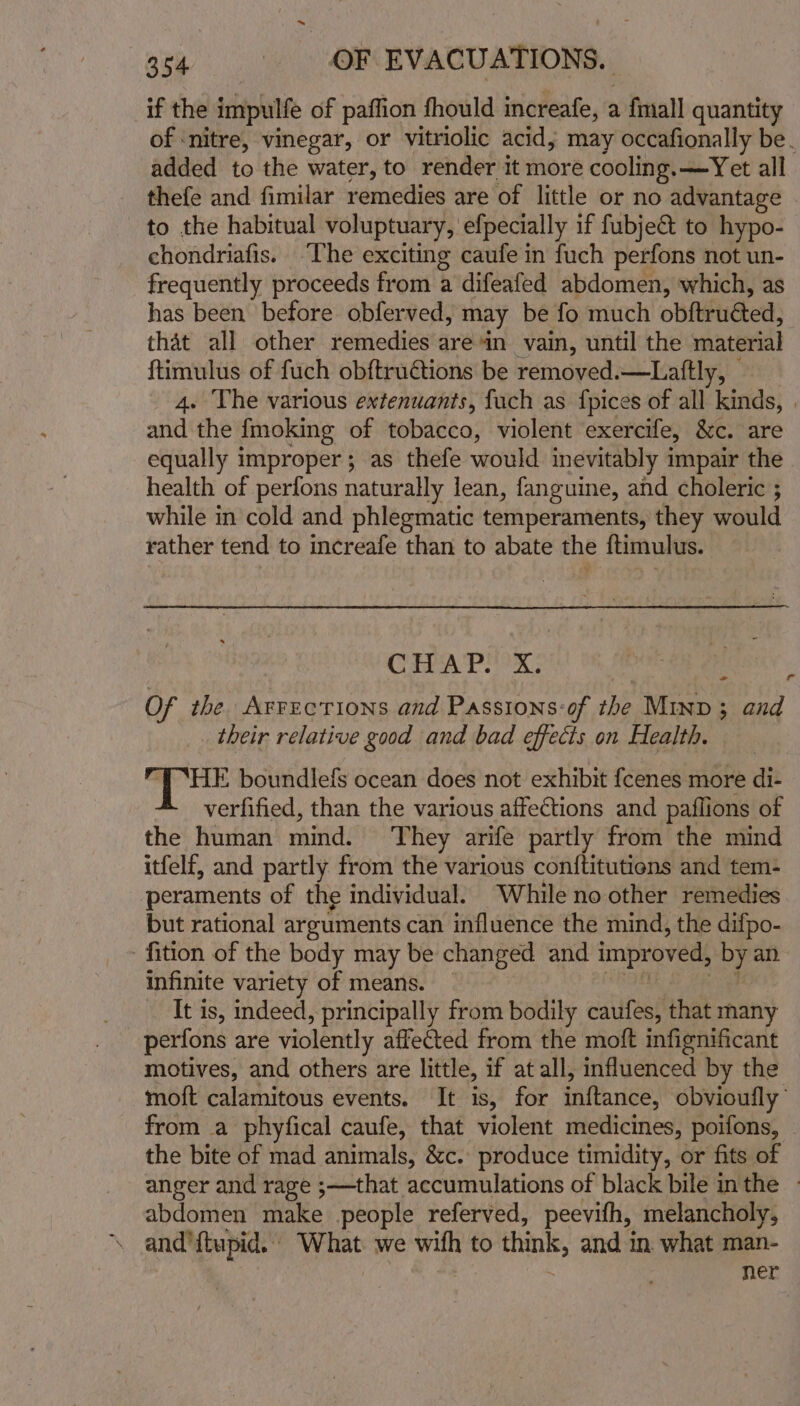 if the impulfe of paffion fhould increafe, &lt; a fmall quantity of ‘nitre, vinegar, or vitriolic acid, may occafionally be. added to the water, to render it more cooling. —Yet all thefe and fimilar remedies are of little or no advantage to the habitual voluptuary, efpecially if fubje&amp; to hypo- chondriafis. “The exciting caufe in fuch perfons not un- frequently proceeds from a difeafed abdomen, which, as has been before obferved, may be fo much obftruéted, that all other remedies are in vain, until the material ftimulus of fuch obftructions be removed.—Laftly, 4. The various extenuants, fach as {pices of all hiside} : and the fmoking of tobacco, violent exercife, &amp;c. are equally improper ; as thefe would inevitably impair the health of perfons naturally lean, fanguine, and choleric ; while in cold and phlegmatic temperaments, they would rather tend to increafe than to abate the ftimulus. CA Pee: Of the Arrections and Passions:of the Minp 3; and _ their relative good and bad effects on Health. . HE boundlefs ocean does not exhibit fcenes more di- verfified, than the various affections and paflions of the human mind. They arife partly from the mind itfelf, and partly from the various conftitutiens and tem- peraments of the individual. While no other remedies but rational arguments can influence the mind, the difpo- 'fition of the body may be changed and improved, OF an infinite variety of means. _ It is, indeed, principally from bodily caufes, that many perfons are violently affected from the moft infignificant motives, and others are little, if at all, influenced by the moft calamitous events. It is, for inftance, obvioufly from a phyfical caufe, that violent medicines, poifons, the bite of mad animals, &amp;c. produce timidity, or fits of anger and rage ;—that accumulations of black bile inthe abdomen make people referved, peevifh, melancholy, \ and'ftupid. What we with to think, and in. what man- ner &gt; a