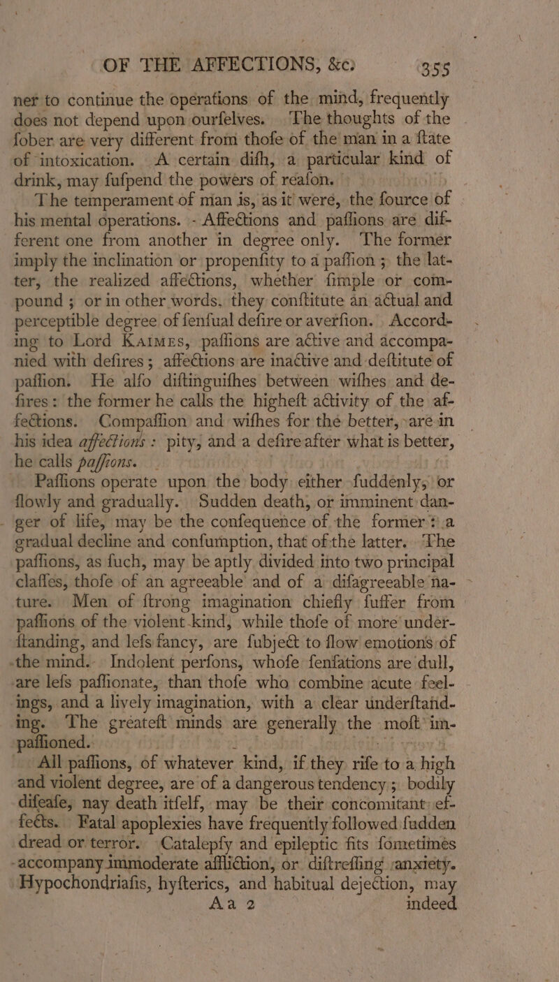 OF THE AFFECTIONS, &amp;c) 356 ner to continue the operations of the mind, frequently does not depend upon ourfelves. The thoughts of the . fober are very different from thofe of the man in a {tate of ‘intoxication. A certain difh, a particular kind of drink, may fufpend the powers of reafon. — d The temperament of mian is, as it were, the fource of his mental operations. - Affections and paflions are dif- ferent one from another in degree only. The former imply the inclination or propenfity to 4 paffion ; the lat- ter, the realized affections, whether fimple or com- pound ; or in other words, they conftitute an actual and perceptible degree of fenfual defire or averfion. Accord- ing to Lord Kaimezs, paflions are active and accompa- nied with defires ; affeGtions are inactive and -deftitute of paflion. He alfo diftinguifhes between wifhes and de- fires: the former he calls the higheft activity of the af- feétions. Compaffion and wifhes for the better,-arein his idea affections : pity; and a defire after what is better, he calls paffions. | ? _ Pafflions operate upon the body either fuddenly, or flowly and gradually. Sudden death, or imminent dan- - ger of life, may be the confequence of the former ?.a gradual decline and confumption, that of the latter. ‘The paffions, as fuch, may be aptly divided into two principal clafles, thofe of an agreeable’ and of a difagreeable na- ~ ture. Men of {trong imagination chiefly fuffer from paflions of the violent-kind, while thofe of more’ under- ftanding, and lefs fancy, are fubject to flow emotions of the mind.- Indolent perfons, whofe fenfations are dull, are lefs paflionate, than thofe who combine acute feel- ings, and a lively imagination, with a clear underftaiid- ing. The gréateft minds are generally the moft’ im- -paflioned.. | erg ? MibAt wiev 4 All paffions, of whatever kind, if they rife to a high and violent degree, are of a dangerous tendency ;. bodily difeafe, nay death itfelf, ‘may be their concomitant: ef- fects. Fatal apoplexies have frequently followed fudden dread or terror. Catalepfy and epileptic fits fometimes accompany immoderate affliction, or diftreffing anxiety. Hypochondriafis, hyfterics, and habitual dejection, may Me aae we tD indeed