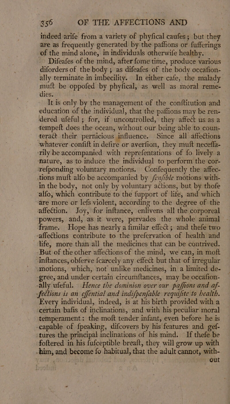 indeed arife from a variety of phyfical caufes; but they are as frequently generated by the paffions or fufferings | of the mind alone, in individuals otherwife healthy. Difeafes of the mind, after fome time, produce various diforders of the body ; as difeafes of the body occafion- ally terminate in imbecility. In either cafe, the malady muft be oppofed by phyfical, as well as moral reme- dies. . It is only by the management of the conttitution and education of the individual, that the paflions may be ren- dered ufeful ; for, if uncontrolled, they affect us as a tempeft does the ocean, without our being able to coun- teract their pernicious influence. Since all affections whatever confift in defire or averfion, they muff neceffa- ‘rily be accompanied with reprefentations of fo lively a ature, as to induce the individual to perform the cor- refponding voluntary motions. Confequently the affec- tions muft alfo be accompanied by /¢z/ible motions with- in the body, not only by voluntary actions, but by thofe alfo, which contribute to the fupport of lite, and which are more or lefs violent, according to the degree of the affection. Joy, for inftance, enlivens all the corporeal powers, and, as it were, pervades the whole animal frame. Hope has nearly a fimilar effect ; and thefe two -affeCtions contribute to the prefervation of health and life, more than all the medicines that can be contrived. But of the other affections of the mind, we can, in moft inftances, obferve {carcely any effect but that of irregular motions, which, not unlike medicines, in a limited de- -gree, and under certain circumftances, may be occafion- -ally ufeful. Hence the dominion over our paffions and af- -fections is an effential and indifpenfable requifite to health. Every individual, indeed, is at his birth provided with a ‘certain bafis of inclinations, and with his peculiar moral temperament: the moft tender infant, even before he is -capable of {peaking, difcovers by his features and gef- ‘tures the principal inclinations of his mind. If thefe be foftered in his fufceptible breaft, they will grow up with -him, and become fo habitual, that the adult cannot, with- | gfOi9. | out
