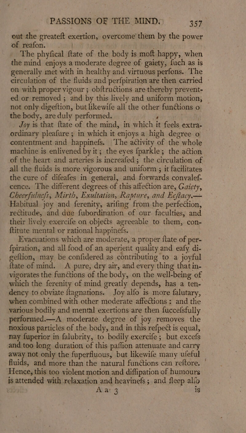 out the greateft exertion, overcome’ them by the power of reafon. | The phyfical {tate of the body is moft happy, when the mind enjoys a moderate degree of gaiety, fuch as is generally met with in healthy and. virtuous perfons. ‘The circulation of the fluids and perfpiratiqn are then carried — on with proper vigour ; ob{tructions are thereby prevent- ed or removed ; and by this lively and uniform motion, | not only digeftion, but likewife all the other fundtions o the body, are duly performed. ton oP ey Joy is that {tate of the mind, in which it feels extra- ordinary pleafure ; in which it enjoys a high degree o contentment and happinefs. The activity of the whole machine is enlivened by it; the eyes {parkle; the action of the heart and arteries is increafed; the circulation of all the fluids is more vigorous and uniform ; it facilitates the cure of difeafes in general, and forwards convalef- cence. The different degrees of this affection are, Gaiety, Cheerfulne{s, Mirth, Exultation, Rapture, and Ecftacy.— Habitual joy and ferenity, arifing from the perfection, rectitude, and due fubordination of our. faculties, and their lively exercife on objects agreeable to them, con- {titute mental or rational happinefs. Evacuations which are moderate, a proper {tate of per- {piration, and all food of an aperient quality and eafy di- eeftion, may be confidered as contributing to a joyful {tate of mind. A pure, dry air, and every thing that in- vigorates the functions of the body, on the well-being of which the ferenity of mind greatly depends, has a ten- dency to obviate {tagnations. Joy alfo is more falutary, . when combined with other moderate affections: and the various bodily and mental exertions are then fuccefsfully _ performed.—A moderate degree of joy removes the noxious particles of the body, and in this refpect is equal, nay fuperior in falubrity, to bodily exercife ; but excefs and too long duration of this paflion attenuate and carry away not only the fuperfluous, but likewife many ufeful fluids, and more than the natural functions can reftore. - Hence, this too violent motion and diffipation of humours is attended with relaxation and heavinefs ; and fleep alio | Aias3 : 1s