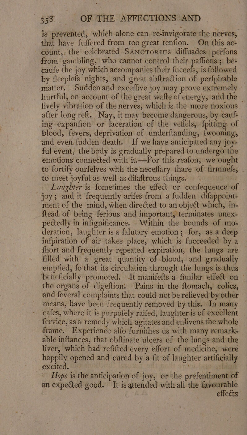 is prevented, which alone can. reinvigorate the nerves, that have fuffered from too great tenfion. On this ac- count, the celebrated Sancrorius diffuades : perfons from ‘gambling, who cannot control their paffions; be: caufe the joy which accompanies their fuccels, is followed by fleeplefs nights, and great abftraction of peripirable matter. Sudden and exceflive joy may prove extremely _ hurtful, on account of the great wafte of energy, and the | lively vibration of the nerves, which is the more noxious after long reft. Nay, it may become dangerous, by cauf= ing expanfion or laceration of the veflels, {pitting of blood, fevers, deprivation of underftanding, {wooning, and even. fudden death. If we have anticipated any joy- ful event, the body is gradually prepared to undergo the emotions conne¢ted with it.—For this reafon, we ought to fortify ourfelves with the neceflary fhare of — | to meet joyful as well as difaftrous things. | Laughter is fometimes the effet or confequence of , joy; and it frequently arifes from a fudden. difappoint- ment of the mind, when direéted to an object which, in- {tead. of being ferious and important, terminates unex- pectedly in infignificance. Within the bounds of mo- deration, laughter is a falutary emotion ;. for, as a dee infpiration of air takes place, which is fucceeded by a fhort and frequently repeated expiration, the lungs are filled with a great quantity of blood, and gradually emptied, fo'that its circulation through the lungs is.thus beneficially promoted. -It manifefts a fimilar effect on — the organs of digeftion. Pains in the ftomach, colics, and feveral complaints that could not be relieved by other means; have been frequently removed by this. In many © cafes, where it 1s P urpofely raifed, laughter is of excellent fervice, as a remedy which agitates and enlivens the whole frame. Experience alfo furnifhes us with many remark- able inftances, that obftinate ulcers of the lungs and the liver, which had refifted every effort of medicine, were happily opened and cured by a fit of laughter aia excited. Hope is the anticipation of joy, or the prefentiment of an expected good. It is attended with all the ee effects