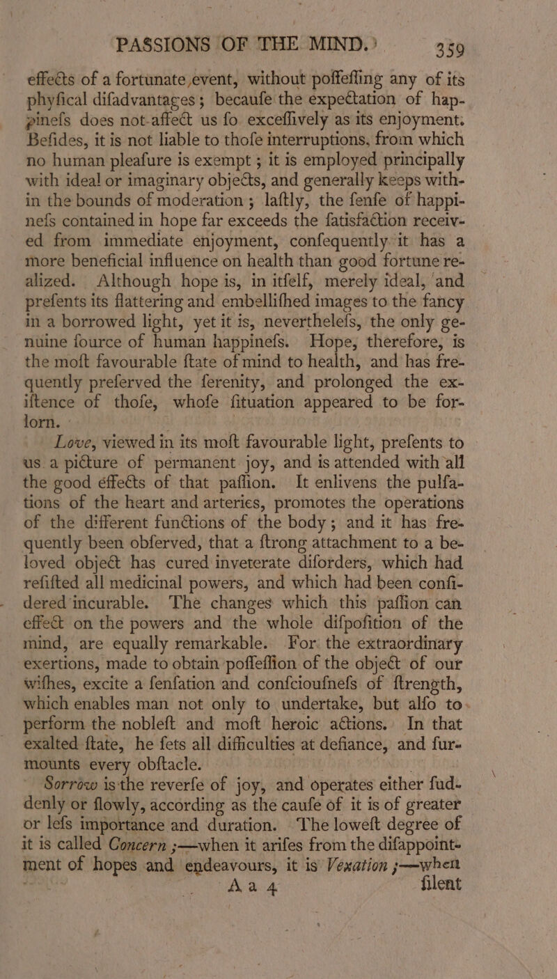 effects of a fortunate event, without poffefling any of its phyfical difadvantages; becaufe the expectation of hap- pinefs does not-affect us fo exceflively as its enjoyment. Befides, it is not liable to thofe interruptions, from which no human pleafure is exempt ; it is employed principally with ideal or imaginary objects, and generally keeps with- in the bounds of moderation ; laftly, the fenfe of happi- ne{s contained in hope far exceeds the fatisfaction receiv- ed from immediate enjoyment, confequently it has a more beneficial influence on health than good fortune re- alized. Although hope is, in itfelf, merely ideal, and prefents its flattering and embellifhed images to the fancy _ in a borrowed light, yet it is, neverthelefs, the only ge- nuine fource of human happinefs. Hope, therefore, is the moift favourable ftate of mind to health, and has fre- quently preferved the ferenity, and prolonged the ex- iltence of thofe, whofe fituation appeared to be for- lorn. aR : Love, viewed in its moft favourable light, prefents to us.a picture of permanent joy, and is attended with all the good éffeéts of that paflion, It enlivens the pulfa- tions of the heart and arteries, promotes the operations of the different functions of the body; and it has fre- quently been obferved, that a {trong attachment to a be- loved object has cured inveterate diforders, which had refifted all medicinal powers, and which had been confi- dered incurable. The changes which this paffion can effect on the powers and the whole difpofition of the mind, are equally remarkable. For. the extraordinary exertions, made to obtain pofleflion of the objet of our wifhes, excite a fenfation and confcioufnefs of ftrength, which enables man not only to undertake, but alfo to. perform the nobleft and moft heroic actions.’ In that exalted ftate, he fets all difficulties at defiance, and fur- mounts every obftacle. : | Sorrow isthe reverfe of joy, and operates either fud- denly or flowly, according as the caufe of it is of greater or lefs importance and duration. The loweft degree of it is called Concern ;—when it arifes from the difappoint- ment of hopes and endeavours, it is Vexation ;—when . | Aa 4 filent