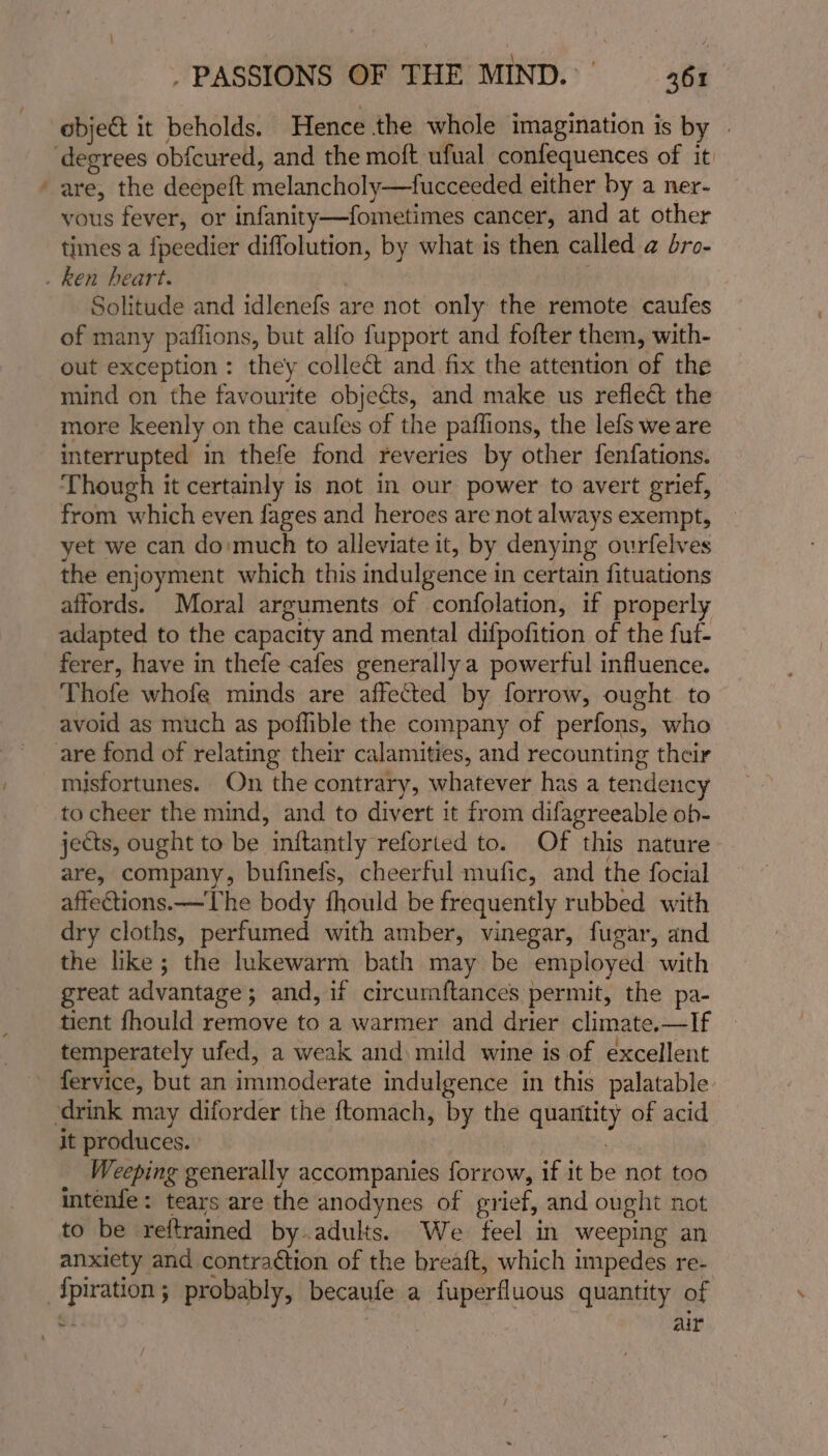 = object it beholds. Hence the whole imagination is by - are, the deepeft melancholy—fucceeded either by a ner- vous fever, or infanity—fometimes cancer, and at other times a fpeedier diffolution, by what is then called @ dro- Solitude and idlenefs are not only the remote caufes of many paflions, but alfo fupport and fofter them, with- out exception: they colle&amp; and fix the attention of the mind on the favourite objects, and make us reflect the more keenly on the caufes of the paflions, the lefs we are interrupted in thefe fond reveries by other fenfations. Though it certainly is not in our power to avert grief, from which even fages and heroes are not always exempt, yet we can do:much to alleviate it, by denying ourfelves the enjoyment which this indulgence in certain fituations affords. Moral arguments of confolation, if properly adapted to the capacity and mental difpofition of the fut- ferer, have in thefe cafes generally a powerful influence. Thofe whofe minds are affected by forrow, ought to avoid as much as poffible the company of perfons, who misfortunes. On the contrary, whatever has a tendency to cheer the mind, and to divert it from difagreeable ob- jects, ought to be inftantly reforted to. Of this nature - are, company, bufinefs, cheerful mufic, and the focial affections. —The body fhould be frequently rubbed with dry cloths, perfumed with amber, vinegar, fugar, and the like; the lukewarm bath may be employed with great advantage; and, if circumftances permit, the pa- tient fhould remove to a warmer and drier climate.—If temperately ufed, a weak and mild wine is of excellent fervice, but an immoderate indulgence in this palatable it produces. Weeping generally accompanies forrow, if it be not too intenfe: tears are the anodynes of grief, and ought not to be reftrained by.adults. We feel in weeping an anxiety and contra¢tion of the breaft, which impedes re- {piration; probably, becaufe a fuperfluous quantity of