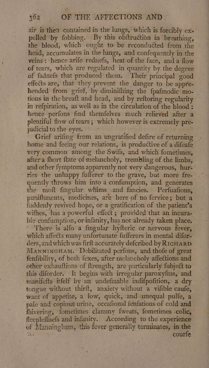 air is then contained in the lungs, which is forcibly ex. pelled by fobbing. By this obftruction in breathing, the blood, which ought to be reconducted from the head, accumulates in the lungs, and confequently in the veins: hence arife rednefs, heat of the face, anda flow of tears, which are regulated m quantity by the degree of fadnefs that produced them. ‘heir principal good effects are, that they prevent the danger to be appre- hended from grief, by diminifhing the fpafmodic'mo- tions in the breaft and head, and by reftoring regularity im refpiration, as well as in the circulation of the blood : hence perfons find themfelves. much relieved after a plentiful flow of tears; which however is extremely pre- judicial to the eyes. Grief arifing from an ungratified defire of returning home and feeing our relations, is productive of a difeafe very common among the Swifs, and which fometimes, after a fhort {tate of melancholy, trembling of the limbs, and other fymptoms apparently not very dangerous, hur- ries the unhappy fufferer to the grave, but more fre- quently throws him into a confumption, and generates the moft fingular whims and fancies. Perfuafions, , punifhments, medicines, are here of no fervice; but a fuddenly revived hope, or a gratification of the patient’s wifhes, has a powerful effect; provided that an mcura- ble confumption, or infanity, has not already taken place. ‘There is alfo a fingular hyfteric or nervous fever, which affects many unfortunate fufferers in mental difor- ders, and which was firft accurately defcribed by RICHARD © _ MawnincHam. Debilitated perfons, and thofe of great - fenfibility, of both fexes, after melancholy affections and other exhauftions of ftrength, are particularly fubject to this diforder. It begins with irregular paroxyfms, and manifefts itfelf by an undefinable indifpofition, a dry tongue without thirft, anxiety without a vifible caufe, want of appetite, a low, quick, and unequal pulfe, a pale and copious urine, occafional fenfations of cold and fhivering, fometimes clammy fweats, fometimes -colic, fleeplefInefs and infanity. According to the experience of Manningham, this fever generally terminates, in the Ba , ~ courfe