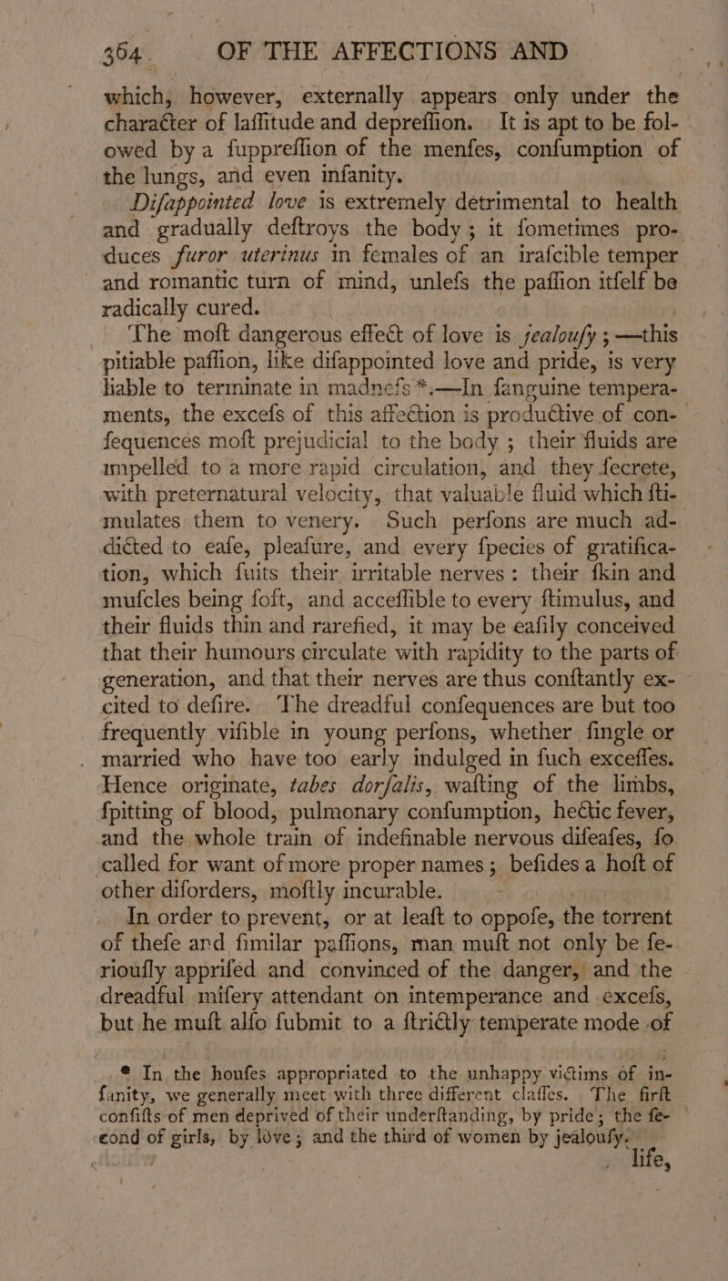 which, however, externally appears only under the charatter of laffitude and depreffion. | It 1s apt to be fol- owed bya fuppreffion of the menfes, confumption of the ane and even infanity. Difappointed love is extremely detrimental to health and gradually deftroys the body; it fometimes pro- duces furor uterinus in females of an irafcible temper and romantic turn of mind, unlefs the pazffion itfelf be radically cured. The moft dangerous effect of love is jealoufy ; ; —this pitiable paffion, like difappointed love and pride, is very liable to terminate in madnefs *,—In fanguine tempera- ments, the excefs of this affection is produétive. of con- fequences moft prejudicial to the body ; their fluids are mpelled to a more rapid circulation, and they fecrete, with preternatural velocity, that valuable fluid which fti- mulates them to venery. Such perfons are much ad- dicted to eafe, pleafure, and every fpecies of gratifica- tion, which fuits their irritable nerves: their fkin and mufcles being foft, and acceffible to every ftimulus, and their fluids thin and rarefied, it may be eafily conceived that their humours circulate with rapidity to the parts of generation, and that their nerves are thus conftantly ex- cited to defire. The dreadful confequences are but too frequently vifible in young perfons, whether fingle or married who have too early indulged in fuch exceffes. Hence originate, tabes dorfalis, wafting of the limbs, {pitting of blood, pulmonary confumption, hectic fever, and the whole teak of indefinable nervous difeafes, fo called for want of more proper names 5 befides a hoft of other diforders, moftly incurable. In order to prevent, or at leaft to demote the torrent of thefe ard fimilar paffions, man muft not only be fe- rioufly apprifed and convinced of the danger, and the dreadful mifery attendant on intemperance and excels, but he muft alfo fubmit to a ftridly temperate mode of * In the houfes appropriated to the unhappy victims of in- fanity, we generally meet with three different clafles. The firft confifts of men deprived of their underftanding, by pride; the fe- cond of girls, by love; and the third of women by db dolce | life, ’