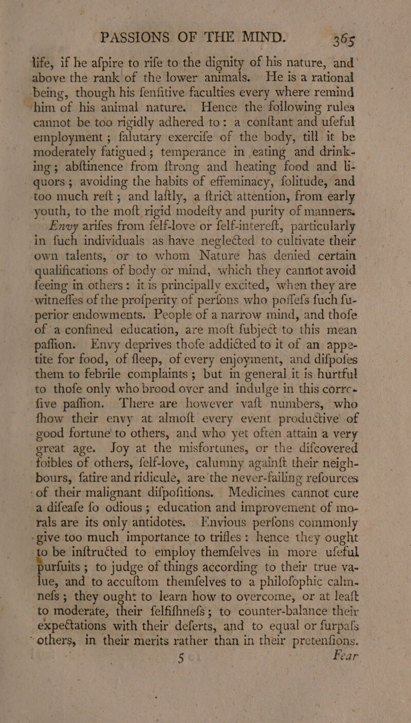 life, if he afpire to rife to the dignity of his nature, and’ above the rank of the lower animals. He is a rational being, though his fenfitive faculties every where remind him of his animal nature. Hence the following rules cannot be too rigidly adhered to: a conftant and ufeful employment ; falutary exercife of the body, till it be moderately fatigued; temperance in eating and drink- ing; abftinence from {trong and heating food and li- - quors ; avoiding the habits of effeminacy, folitude, and too much reft ; and laftly, a {tri attention, from early youth, to the moft rigid modefty and purity of manners. Envy arifes from felf-love or felf-intereft, particularly in fuch individuals as have neglected to cultivate their own talents, or to whom Nature has denied certain qualifications of body or mind, which they cant avoid feeing in others: it is principally excited, when they are witnefles of the profperity of perfons who poffefs fuch fu- perior endowments. People of a narrow mind, and thofe of aconfined education, are moft fubject to this mean paffion. Envy deprives thofe addicted to it of an appe- tite for food, of fleep, of every enjoyment, and difpoles them to febrile complaints ; but in general it is hurtful to thofe only who brood over and indulge in this corrc- five paflion. There are however vaft numbers, who fhow their envy at almoft every event productive’ of good fortune to others, and who yet often attain a very ereat age. Joy at the misfortunes, or the difcovered foibles of others, felf-love, calumny againft their neigh- bours, fatire and ridicule, are the never-failing refources of their malignant difpofitions. Medicines cannot cure a difeafe fo odious; education and improvement of mo- rals are its only antidotes. Envious perfons commonly -give too much importance to trifles: hence they ought -to be inftructed to employ themfelves in more ufeful S unfuits ; to judge of things according to their true va- lue, and to accuftom themfelves to a philofophic calm. nels ; they ought to learn how to overcome, or at leaft to moderate, their felfifhnefs; to counter-balance their expectations with their deferts, and to equal or furpals “others, in their merits rather than in their pretenfions. | 5 Fear