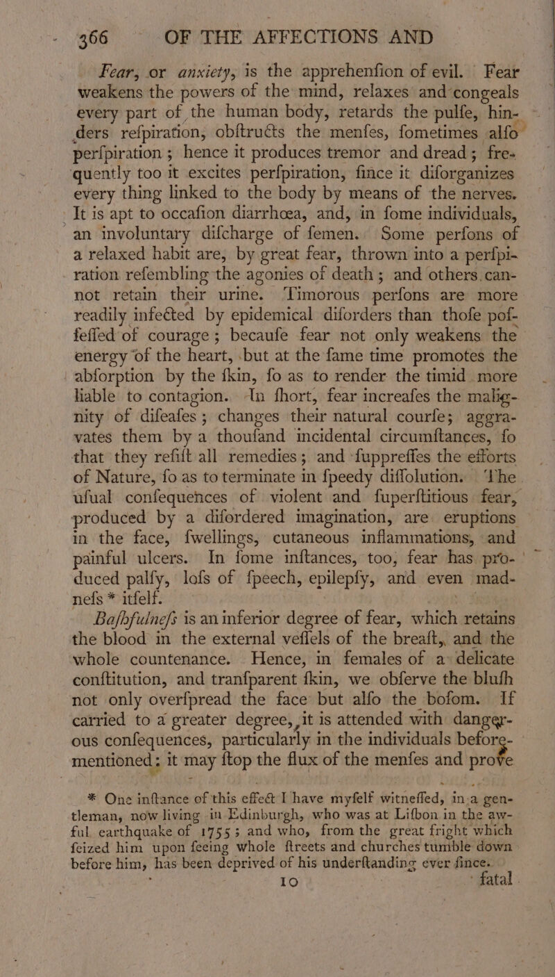 Fear, or anxiety, is the apprehenfion of evil. Fear weakens the powers of the mind, relaxes and-congeals every part of the human body, retards the pulfe, hin- ders refpiration, obftructs the menfes, fometimes alfo- perfpiration ; hence it produces tremor and dread; fre- quently too it excites perfpiration, fince it diforganizes every thing linked to the body by means of the nerves. It is apt to occafion diarrhoea, and, in fome individuals, an involuntary difcharge of femen. Some perfons of a relaxed habit are, by great fear, thrown into a perfpi- ration refembling the agonies of death ; and others. can- not retain their urine. ‘Timorous perfons are more readily infected by epidemical diforders than thofe pof- feffed of courage; becaufe fear not only weakens the energy ‘of the heart, .\but at the fame time promotes the _abforption by the fin, fo as to render the timid more lable to contagion. Tn fhort, fear increafes the malig- nity of difeafes ; changes elles natural courfe; aggra- vates them by a thoufand ‘incidental circuin{tances, fo that they refift all remedies; and ‘fuppreffes the efforts of Nature, fo as to terminate in {peedy diffolution. ‘The ufual confequences of violent and fuperftitious fear, produced by a difordered imagination, are eruptions in the face, fwellmgs, cutaneous inflammations, and painful ulcers. In fome inftances, too, fear has pro- ' duced palfy, lofs of fpeech, epilepfy, and even mad. nefs * itfelf. Ba/fhfulne/s is an inferior degree of fear, aclitah retains the blood in the external veffels of the breaft, and the whole countenance. Hence, in females of a&gt; delicate conftitution, and tranfparent {kin, we obferve the bluth not only overfpread the face but alfo the bofom. If carried to a greater degree, it is attended with danger- ous confequences, particularly in the individuals befor mentioned ; it thay {top the flux of the menfes and prof * One inftance of this effet Ihave myfelt fe trdfied in-a gen- tleman, now living in Edinburgh, who was at Lifbon in the aw- ful, earthquake of 17553; and who, fromthe great fright which feized him upon feeing whole ftreets and churches tumble down before him, has been deprived of his underftanding ever fince. 10 fatal .