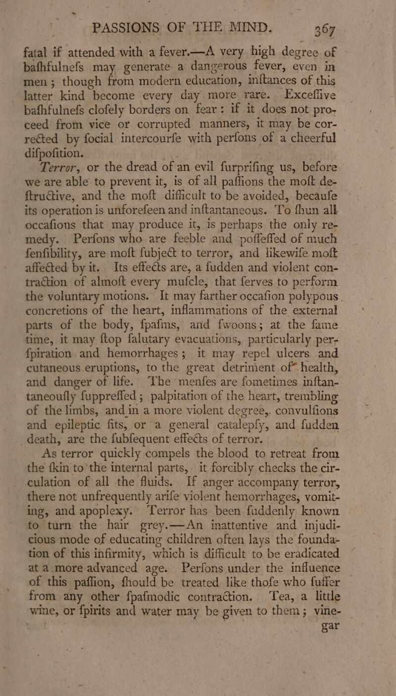 = PASSIONS OF THE MIND. 367 fatal if attended with a fever.—A very high degree of bafhfulnefs may generate a dangerous fever, even in men ; though from modern education, mitances of this latter kind become every day more rare. Exceflive bafhfulnefs clofely borders on fear: if it does not pro- ceed from vice or corrupted manners, it may be cor- rected by focial intercourfe with perfons of a cheerful difpofition. ieiy | Terror, or the dread of an evil furprifing us, before we are able to prevent it, is of all paflions the molt de- ftructive, and the moft difficult to be avoided, becaufe its operation is unforefeen and inftantaneous.. To fhun all occafions that may produce it, is perhaps the only re- medy. Perfons who are feeble and poffeffed of much fenfibility, are moft fubje to terror, and likewife moft affected by it. Its effects are, a fudden and violent con- traction of almoft every mufcle, that ferves to perform the voluntary motions. It may farther occafion polypous concretions of the heart, inflammations of the external parts of the body, fpafms, and fwoons; at the fame time, it may {top falutary evacuations, particularly per- fpiration. and hemorrhages; it may repel ulcers and cutaneous eruptions, to the great detriment of* health, and danger of life. The menfes are fometimes inftan- taneoufly fupprefled ; palpitation of the heart, trembling of the limbs, and in a more violent degree,. convulfions and epileptic fits, or a general catalepfy, and fudden _death, are the fubfequent effects of terror. : As terror quickly compels the blood to retreat from the tkin to'the internal parts, it forcibly checks the cir- culation of all the fluids. If anger accompany terror, there not unfrequently arife violent hemorrhages, vomit- ing, and apoplexy. ‘error has been fuddenly known to turn the hair grey.—An inattentive and injudi- cious mode of educating children often lays the founda- tion of this infirmity, which is difficult to be eradicated at a._more advanced age. Perfons under the influence of this paffion, fhould be treated like thofe who fuffer from any other fpafmodic contraction. ‘Tea, a little wine, or f{pirits and water may be given to them; vine- | gar