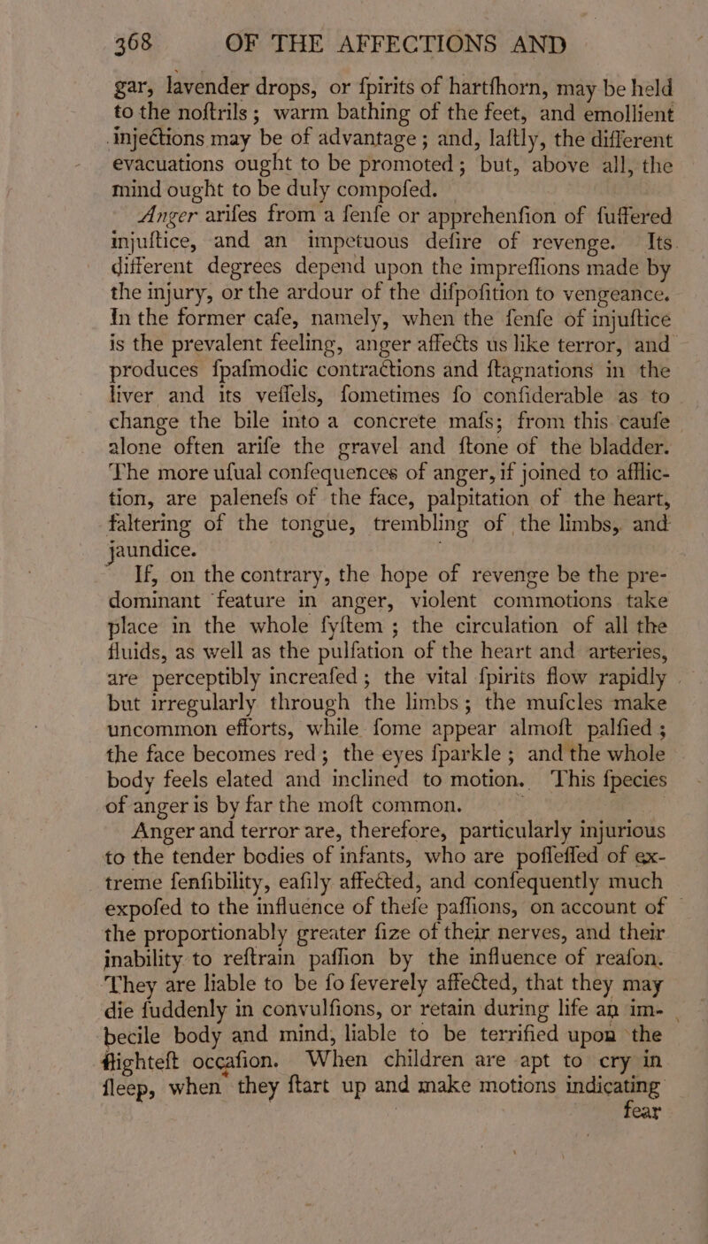 gar, lavender drops, or fpirits of hartfhorn, may be held to the noftrils; warm bathing of the feet, and emollient injections may be of advantage ; and, laitly, the different evacuations ought to be promoted; but, above all, the mind ought to be duly compofed. — Anger arifes from a fenfe or apprehenfion of fuffered injuftice, and an impetuous defire of revenge. Its. different degrees depend upon the impreflions made by the injury, or the ardour of the difpofition to vengeance. In the former cafe, namely, when the fenfe of injuftice is the prevalent feeling, anger affects us like terror, and produces fpafmodic contra¢tions and ftagnations in the liver and its veflels, fometimes fo confiderable as to change the bile into a concrete mafs; from this caufe alone often arife the gravel and ftone of the bladder. The more ufual confequences of anger, if joined to afflic- tion, are palenefs of the face, palpitation of the heart, faltering of the tongue, trembling of the limbs, and jaundice. ~ If, on the contrary, the hope of revenge be the pre- dominant feature in anger, violent commotions take place in the whole fy{ftem ; the circulation of all the fluids, as well as the pulfation of the heart and arteries, are perceptibly increafed ; the vital {pirits flow rapidly | but irregularly through the limbs; the mufcles make uncommon efforts, while. fome appear almoft palfied ; the face becomes red; the eyes {parkle ; and the whole body feels elated and inclined to motion. ‘This f{pecies of anger is by far the moft common. ' : Anger and terror are, therefore, particularly injurious to the tender bodies of infants, who are pofleffed of ex- treme fenfibility, eafily affected, and confequently much expofed to the influence of thefe paffions, on account of — the proportionably greater fize of their nerves, and their inability to reftrain paffion by the influence of reafon. They are liable to be fo feverely affected, that they may die fuddenly in convulfions, or retain during life an im- | becile body and mind; liable to be terrified upon ‘the #lighteft occafion. When children are apt to cry in fleep, when they ftart up and make motions pei acd Cat