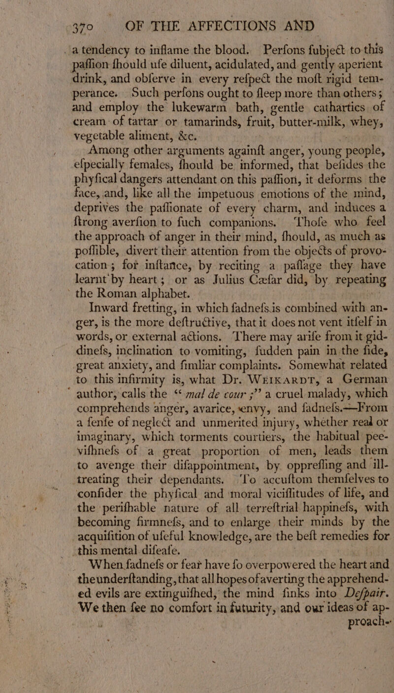 atendency to inflame the blood. Perfons fubject to this paflion fhould ufe diluent, acidulated, and. gently aperient drink, and obferve in every refpect the moft rigid tem- perance. Such perfons ought to fleep more than others; and employ the lukewarm bath, gentle cathartics of cream of tartar or tamarinds, fruit, butter-milk, whey, vegetable aliment, &amp;c.. | [ae Among other arguments again{t anger, young people, efpecially females, fhould be informed, that befides the phyfical dangers attendant on this paffion, it deforms the face, and, like all the impetuous emotions of the mind, deprives the paflionate of every charm, and induces a ftrong averfion to fuch companions. ‘Thofe who. feel the approach of anger in their mind, fhould, as much as poflible, divert their attention from the objects of provo- cation; for inftance, by reciting a paflage they have learnt by heart; or as Julius Cefar did, by repeating the Roman alphabet. | ‘ Inward fretting, in which fadnefs.is combined with an- ger, is the more deftructive, that it does not vent itfelf in words, or external actions. There may arife from it gid- dinefs, inclination to vomiting, fudden pain in the fide, great anxiety, and fimliar complaints. Somewhat related to this infirmity is, what Dr. WerkarptT, a German ‘ author, calls the ‘* ma/ de cour ;” a cruel malady, which comprehends anger, avarice, envy, and fadnels.—From a fenfe of neglect and unmerited injury, whether read or imaginary, which torments courtiers, the habitual pee- vifhnefs of a great proportion of men, leads them to avenge their difappointment, by opprefling and il- treating their dependants. ‘lo accuftom themfelves to confider the phyfical and ‘moral viciflitudes of life, and the perifhable nature of all terreftrial happinefs, with becoming firmne(s, and to enlarge their minds by the -acquifition of ufeful knowledge, are the beft remedies for _ When fadnefs or fear have fo overpowered the heart and theunderftanding, that all hopes ofaverting the apprehend- ed evils are extinguifhed, the mind finks into De/pair. We then fee no comfort in futurity, and our ideas of ap- et proach-