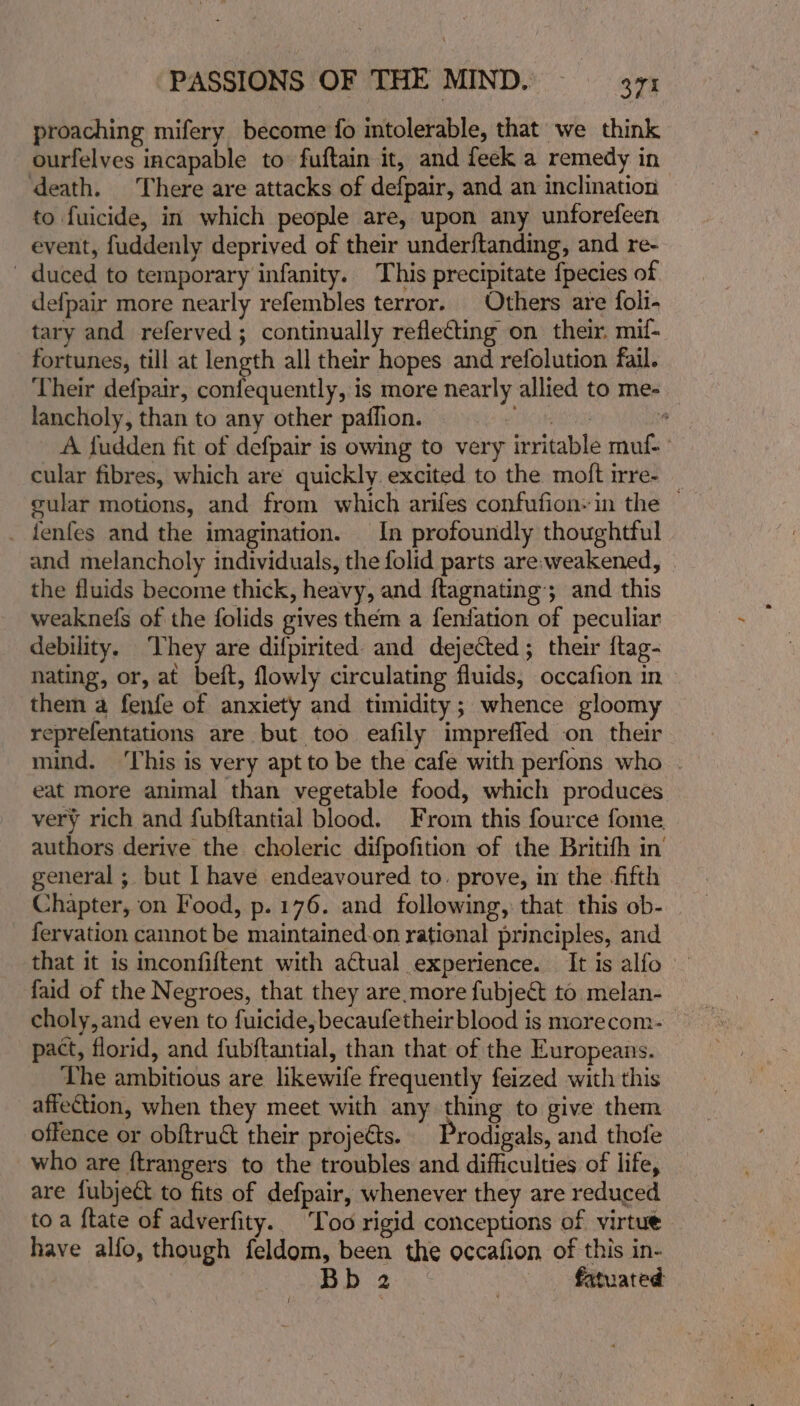 proaching mifery become {fo intolerable, that we think ourfelves incapable to» fuftain it, and feek a remedy in ‘death. There are attacks of defpair, and an inclination to fuicide, in which people are, upon any unforefeen event, fuddenly deprived of their underftanding, and re- duced to temporary infanity. This precipitate fpecies of defpair more nearly refembles terror. Others are foli- tary and referved; continually reflecting on their. mif- fortunes, till at length all their hopes and refolution fail. Their defpair, confequently, is more nearly allied to me- lancholy, than to any other paflion, 5 wie A fudden fit of defpair is owing to very irritable muf- cular fibres, which are quickly. excited to the moft irre- _ vular motions, and from which ariles confufion-in the © _ fenfes and the imagination. In profoundly thoughtful and melancholy individuals, the folid parts are;weakened, the fluids become thick, heavy, and f{tagnating; and this weaknefs of the folids gives them a fenfation of peculiar debility. They are difpirited and dejected; their {tag- nating, or, at beft, flowly circulating fluids, occafion in them a fenfe of anxiety and timidity; whence gloomy reprefentations are but too eafily impreffed on their eat more animal than vegetable food, which produces very rich and fubftantial blood. From this fource fome authors derive the choleric difpofition of the Britifh in general ;. but I have endeavoured to. prove, in the fifth Chapter, on Food, p. 176. and following, that this ob- _ fervation cannot be maintained.on rational principles, and that it is mconfiftent with actual experience. It is alfo faid of the Negroes, that they are.more fubject to melan- choly,and even to fuicide, becaufetheir blood is morecom- pact, florid, and fubftantial, than that of the Europeans. Lhe ambitious are likewife frequently feized with this affection, when they meet with any thing to give them offence or obftruct their projects. rodigals, and thole who are ftrangers to the troubles and difficulties of life, are fubject to fits of defpair, whenever they are reduced toa ftate of adverfity. Too rigid conceptions of virtue have alfo, though feldom, been the occafion of this in- 3 ta fatuated