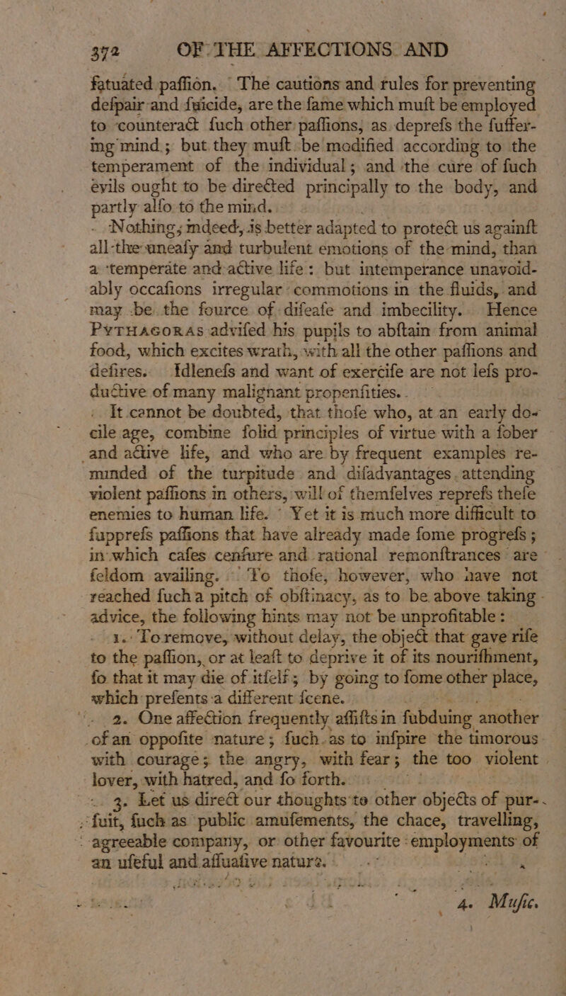 fatuated paflion, The cautions and rules for preventing defpair-and fuicide, are the fame which muft be employed to counteract fuch other paflions, as. deprefs the fuffer- ing mind; but they muft.be medified according to the temperament of the individual; and the cure of fuch evils ought to be direéted principally to the body, and partly alfo to the mind. | - Nothing; indeed, iis better adapted to protect us againft all-the: anéafy and turbulent emotions of the mind, than a ‘temperate and-attive life: but intemperance unavoid- ably occafions irregular commotions in the fluids, and may -be the fource of difeafe and imbecility.. Hence Pyruacoras advifed his pupils to abftain from animal food, which excites wrath, with all the other paffions and defires.. Idlenefs and want of exercife are not lefs pro- ductive of many malignant propentfities. . . It cannot be doubted, that thofe who, at an early do- cile age, combine folid principles of virtue with a fober _and active life, and who are by frequent examples re- minded of the turpitude and _diladvantages.. attending violent paffions m others, will of themfelves reprefs thefe enemies to human life. © Yet it is much more difficult to fupprefs paflions that have already made fome progrels ; in.which cafes cenfure and rational remonftrances are feldom availing. | Yo thofe, however, who uave not reached fucha pitch of obftinacy, as to be above taking - wee the following hints may not be unprofitable : . Toremove, without delay, the object that gave rife to Se paffion, or at leaft to deprive it of its nourifhment, fo that it may die of itfelf; by going to fome other place, which prefents:a different fcene. “. 2. One affection frequently affitts in fabduing another _ofan oppofite nature; fuch.as to infpire the timorous- with courage; the angry, with fear; the too violent | lover, with hatred, and fo forth. . Let us direét our thoughts'te ‘other objects of pur-- “fuit, “fuck as” ‘public amufements, the chace, travelling, agreeable company, or other favourite employments of an ufeful gees afluative nature. sindl Mg . 7 | Mujfie.