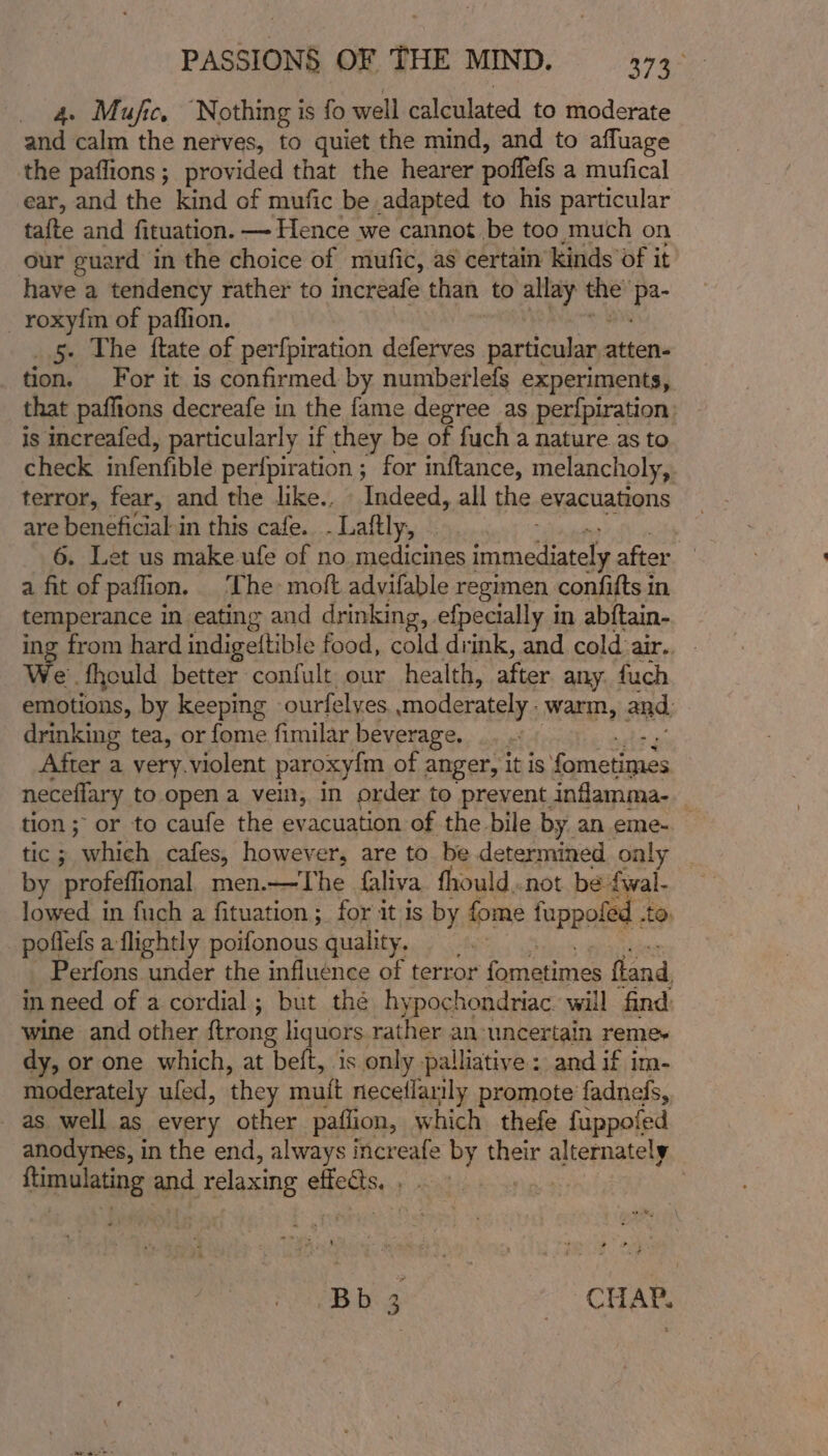_ 4 Mufic. Nothing is fo well calculated to moderate she lin the nerves, to quiet the mind, and to affuage the paffions; provided that the hearer poffels a mufical ear, and the kind of mufic be adapted to his particular tafte and fituation. — Hence we cannot be too much on our guard in the choice of mufic, as certain kinds’ of it have a tendency rather to increafe than to allay the’ ‘a roxyfm of paffion. 5. The ftate of perfpiration deferves particulan: atten- tion. For it is confirmed by numberlefs experiments, that paffions decreafe in the fame degree as perfpiration: is increafed, particularly if they be of fuch a nature as to check infenfible perfpiration ; for inftance, melancholy, terror, fear, and the like., Indeed, all the evacuations are Jp yaaa in this cafe. .Laftly, . . Let us make ufe of no medicines immediately after a ft of paflion. The: moft advifable regimen confifts in temperance in eating and drinking, efpecially in abftain- ing from hard indigeftible food, cold drink, and cold air... We fhould better confult our health, after any. fuch emotions, by keeping ourfelyes. moderately warm, and. drinking tea, or fome fimilar beverage. After a very.violent paroxy{m of anger, it is fametignes neceflary to open a vein, in order to prevent. inflamma- tion; or to caufe the evacuation of the bile by an eme- — tic ; ortiteh cafes, however, are to be determined only by profeffional, men.—The faliva fhould,.not be ve lowed in fuch a fituation; for it is by fome fuppofed pofiels a flightly poifonous quality. Perfons under the influence of terror fometimes fland in need of a cordial; but thé hypochondriac will find wine and other ftrong liquors rather an uncertain remes dy, or one which, at beft, is only palliative : and if im- moderately ufed, ‘they mutt neceflarily promote fadnefs, as well as every other paflion, which thefe fuppofed anodynes, in the end, always increafe by their arene Brncleting and pears ss Heda ADE, Ne Bb 3 CHAM