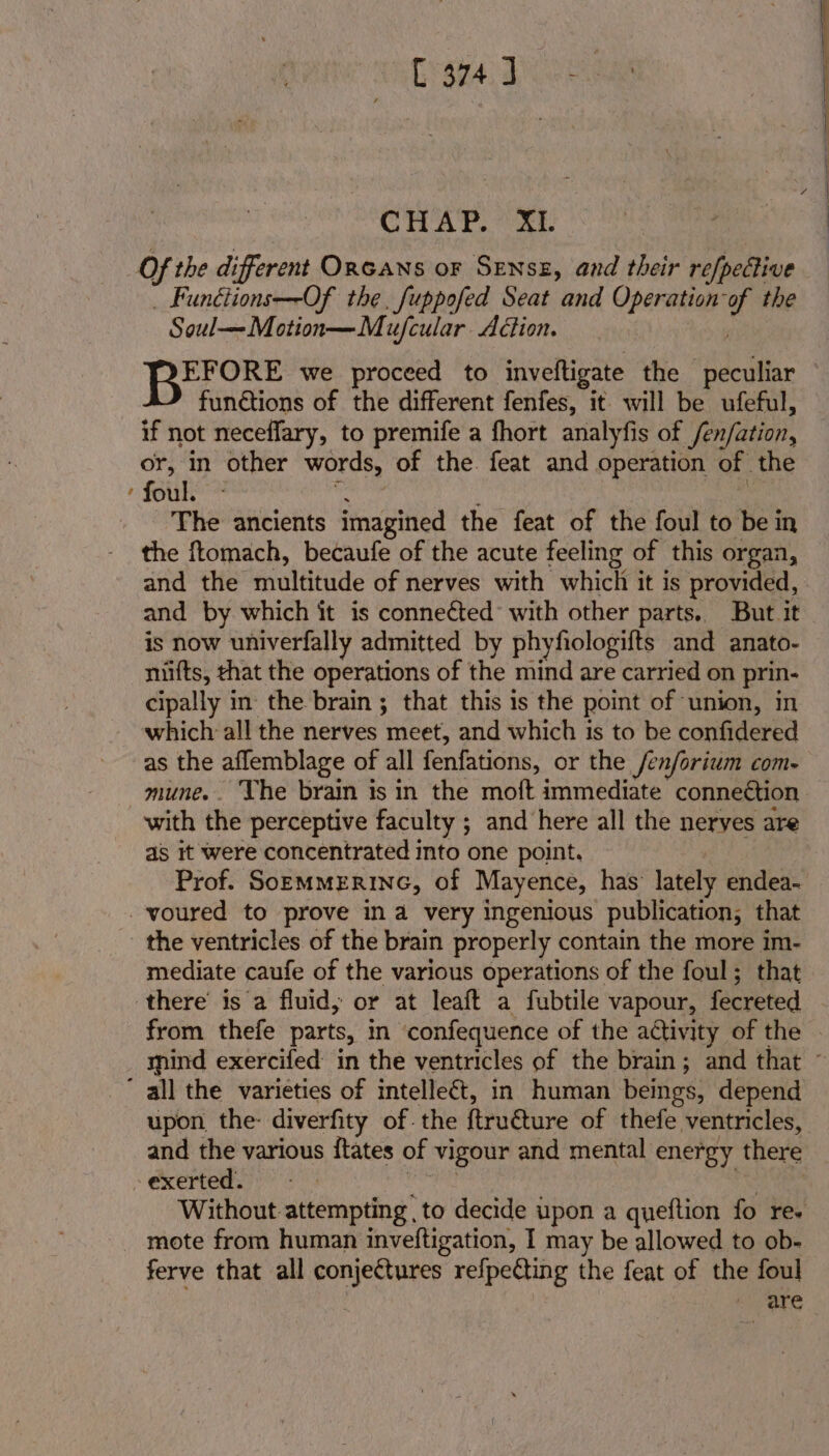 CHAP. XL Of the different ORGANS oF Sznsz, and their refpetive _ Funétions—-Of the, fuppofed Seat and Operation:of the Soul—Motion—Mujfcular Action. | Be. we proceed to inveftigate the peculiar functions of the different fenfes, it will be ufeful, if not neceffary, to premife a fhort analyfis of /en/ation, or, in other words, of the. feat and operation of the ‘ foul  : The ancients imagined the feat of the foul to be in the ftomach, becaufe of the acute feeling of this organ, and the multitude of nerves with which it is provided, and by which it is connected with other parts. But it is now univerfally admitted by phyfiologifts and anato- niifts, that the operations of the mind are carried on prin- cipally in the brain ; that this 1s the point of ‘union, in which all the nerves meet, and which is to be confidered as the aflemblage of all fenfations, or the fen/orium com- with the perceptive faculty ; and here all the neryes are as it were concentrated into one point. -voured to prove ina very ingenious publication, that the ventricles of the brain properly contain the more im- mediate caufe of the various operations of the foul; that there’ is a fluid; or at leaft a fubtile vapour, fecreted from thefe parts, in confequence of the activity of the ' all the varieties of intelleét, in human beings, depend and the various ftates of vigour and mental energy there - exerted. nae | _ mote from human inveftigation, I may be allowed to ob- ferve that all conjectures refpecting the feat of the foul | -' ‘are ——— re = nt