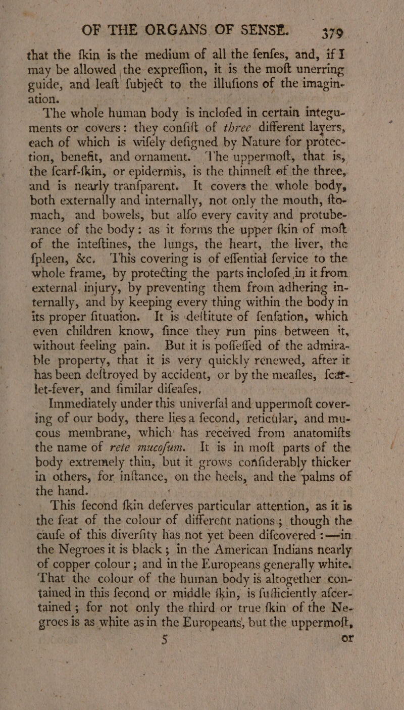that the fkin is the medium of all the fenfes, and, if I may be allowed the expreflion, it is the moft unerring guide, and leaft fubject to. ahs illufions of the imagin- ation. The whole human body is inclofed in certain integu- ments or covers: they confilt of three different layers, each of which is wifely defigned by Nature for protec- tion, benefit, and ornament. ‘lhe uppermoft, that is, the fcarf-fkin, or epidermis, is the thinneft of the three, and is nearly tranfparent. It covers the whole body, both externally and internally, not only the mouth, fto- mach, and bowels, but alfo every cavity and protube- rance of the body: as it forms the upper fkin of moft of the inteftines, the lungs, the heart, the liver, the fpleen, &amp;c. ‘This covering is of effential fervice to the whole frame, by protecting the parts inclofed in it from external injury, by preventing them from adhering in- ternally, and by keeping every thing within the body im its proper fituation. It is deltitute of fenfation, which even children know, fince they run pins. between ‘t, without feeling pain. But it is poffefled of the admira- ble property, that it is very quickly renewed, after it has been deftroyed by accident, or by the meatles, feat let-fever, and fimilar difeafes, Immediately under this univerfal and uppermoft cover- ing of our body, there lies a fecond, reticular, and mu- cous membrane, which: has received from anatomifts the name of rete mucofum. It is in moft parts of the body extremely thin, but it grows confiderably thicker in others, for fois on the heels, and the b onaae of the hand. - This fecond fkin pam particular attention, as it is the feat of the colour of different nations; though the caufe of this diverfity has not yet been difcovered : ts the Negroes it is black ; in the American Indians nearly of copper colour ; and in the Europeans generally white. That the colour, of the human body is altogether con- tained in this fecond or middle fkin, is fuihciently afcer- tained ; for not only the third or true fkin of the Ne- groes is as white asin the Europeans, but the uppermoft, &gt; ‘or