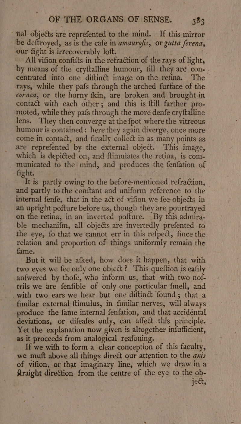 ‘fal objects are reprefented to the mind. If this mirror be deftroyed, as is the cafe in amaurofis, or gutta Serena, our fight is. irrecoverably loft. : All vifion confifts in the refraction of the rays of light, by means of the cryftalline humour, till they are con- | centrated into one diftinét image on the retina. The rays, while they pafs through the arched furface of the cornea, or the horny fkin, are broken and broughtin contact with each other; and this is {till farther pro- moted, while they pafs through the more denfe cryftalline lens. ‘They then converge at the {pot where the vitreous humour is contained: here they again diverge, once more come in contact, and finally collect in as many points as are reprefented by the external object. This image, which is depiéted on, and ftimulates the retina, is com- municated to the mind, and produces the fenfation. of fight. vie Is partly owing to the before-mentioned. refraction, and partly to the conftant and uniform reference to the internal fenfe, that in the act of vifion we fee objects in an upright pofture before us, though they are pourtrayed on the retina, in an inverted pofture. _ By this admira- ble mechanifm, all objects are invertedly prefented to the eye, fo that we cannot err in this refpect, fince the relation and proposnion of things paierney remain the fame. But it will be afked, how does it happen, that with two eyes we fee only one object? This queltion is eafily anfwered by thofe, who inform us, that with two nof- trils we are fenfible of only one particular {mell, and — with two ears we hear but one diftin&amp; found ; that a ~ fimilar external ftimulus, in fimilar nerves, will always produce the fame internal fenfation, and that accidéntal deviations, or difeafes only, can affect this pr inciple. Yet the explanation now given is altogether infufficient, as it proceeds from analogical reafoning. If we wifh to form a ‘clear conception of this faculty, we muft above all things direct our attention to the axis of vifion, or that imaginary line, which we draw ina ftraight direCtion from the centre of the eye to the oe je€