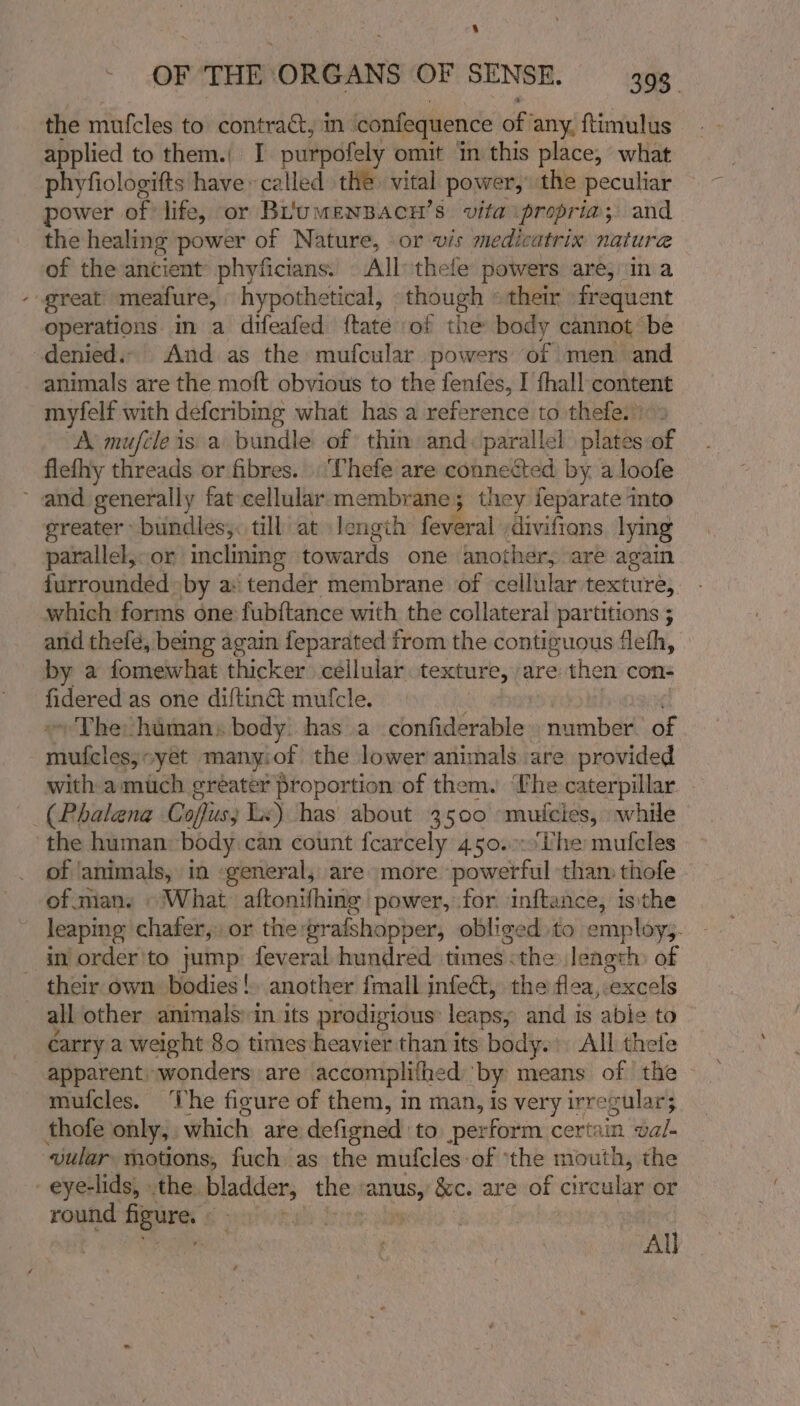 4 the mufcles to contra&amp;, in onfediaence off any. ftimulus applied to them.) I purpofely omit in this place, what phyfiologifts have» called the: vital power, the peculiar power of life, or BLrumenBacu’s vita propria; and the healing power of Nature, or wis medicatrix nature of the ancient phyficians. All: thele powers are, in a great meafure, hypothetical, though » their frequent operations. in a difeafed ftate :of the body cannot be denied. And as the mufcular powers of men and animals are the moft obvious to the fenfes, I fhall content myfelf with deferibing what has a reference to thefe.) A mufcle is a bundle of thin and. parallel plates of flefhy threads or fibres. | Thefe are connected by. a loofe ~ and generally fat cellular membrane; they feparate into greater» bundles. till at length feveral divifions. lying parallel, or inclining towards one another, are again furrounded by a: tender membrane of cellular texture, which forms one fubftance with the collateral partitions ; and thefé, being again feparated from the contiguous flefh, by a fomewhat thicker cellular texture, are then cons hieered as one diftiné mufcle. ~ The himan: body has a confiderable number of Hebeligge yet manyiot the lower animals are provided with a much greater proportion of them. ‘fhe caterpillar. _(Phalena Coffiuss Ls) has about 3500 mn bectes; while the human: body can count fcarcely 450.:.‘Uhe mulcles of ‘animals, in «general, are more powerful than thofe of many © What aftonifhing power, for inftance, isthe leaping chafer,, or the grafshapper, obliged to employs. in order'to jump feveral hundred times &lt;the length) of their own bodies! another {mall infect, the flea, “excels all other animals in its prodigious: leaps, and is able to carry a weight 80 times heavier than its body.’ All thefe apparent. wonders are accomplifhed by means of the mufcles. The figure of them, in man, is very irregular; thofe only, which are defigned to perform certain val- ‘wular motions, fuch as the muf{cles-of ‘the mouth, the _eye-lids, -the. bladder, the ‘anus, &amp;c. are of circular or round ale | All
