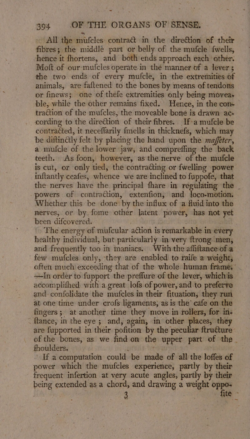 - All the hhiufeles contra in the direétion of their fibres; the middle part or belly of the mufcle {wells, hence it fhortens, and both ends approach each ather. Moft of our-mufcles operate in thé manner of a levers - the two ends of every mufcle, in the extremities of animals, are faftened to the bones by means of tendons or finews; one of thefe extremities only being moyeas ble, while the other remains fixed. Hence, 1 in the com traction of the mutcles, the moveable bone is drawn ac+ cording to the direction of their fibres. If-a mufcle be contracted, it neceflarily fmells in thicknefs, which may be diftinétly felt by placing the hand upon the. maffeter, a mufcle of the lower jaw, and comprefling the back teeth. As foon, however, as the nerve of the mufcle is cut, or only tied, the contracting or fwelling power inftantly ceafes, whence we are inclined to fuppofe, that the nerves have the principal fhare in regulating the _ powers of contraction, extenfion, and Joco-motion. — Whether this be done by the influx of a fluid into the nerves, or by fome other latent power, has not yet been difcovered. | The energy of mufcular action is ; remarkable i in every healthy individual, but particularly in very ftrong men, and frequently too in maniacs. With the affiftanceof a few mufcles only, they are enabled to raile a-weight; — often much exceeding that of the whole human frame)’ In order to fupport the preffure of the lever, whichis. accomplifhed with a great lofs of power, and to preferve and confolidate the mufoleda in their fituation, they run at one time under crofs ligaments, as is the’ cafe on the fingers; at another time they move in rollers, for in: &lt; flance, in the eye 5 and, again, in other places, they are fupported in their pofition by the peculiar ftruture- of the bones, as we find on the upper part of the . thoulders. If a computation could be bn of all the loffes of power which the mufcles experience, partly by their frequent infertion at very acute angles, partly by their being extended as a chord, and drawing a weight oppo- | ? 3 ae fite