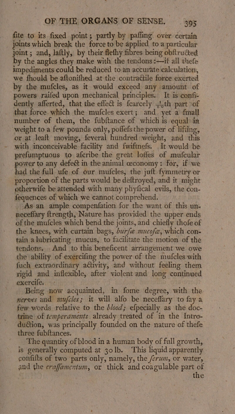 fite to its fixed point; partly by pafling’ over certain _ joints which break the force to be applied to a particular joint ; and, laftly, by their flefhy fibres being obfiructed — by the angles they make with the tendons :—if all thefe impediments could be reduced to an accurate calculation, we fhould be aftonifhed at the contractile force exerted by the mufcles, as it would exceed any amount. of powers raifed upon mechanical principles. It is confi dently aflerted, that the effet is fearcely 4,th part of that force. which the mufcles exert; and. yet a fimall weight to a few pounds only, poffefs the power of lifting, or at leaft moving, feveral hundred: weight, and this with inconceivable facility and fwiftnefs. It would be prefumptuous to afcribe the great loffes of mufcular power to any defeét in the animal ceconomy: for, if we had the full ufe of our mufcles, the juft fymmetry or proportion of the parts would be deftroyed, and it might otherwife be attended with many phyfical evils, the con- fequences of which we cannot comprehend. | | As an ample compenfation for the want of this un- necefiary ftrength, Nature has provided the upper ends of the mufcles which bend the joints, and chiefly thofe of the knees, with curtain bags, bur/@ mucofe, which con- tain alubricating mucus, to facilitate the motion of the tendons. . And to this beneficent arrangement we owe the ability of exercifing the power of the mufcles with fuch extraordinary activity, and without feeling them xigid and inflexible, after violent and long cantinued exercile.. | Being now acquainted, in fome degree, with the nerves and mufcles; it will alfo be neceflary to fay a few words relative to the blood; efpecially as the doc- trine of temperaments already treated of in the Intro- “du@tion, was principally founded on the nature of thefe three fubftances. , | _ ‘The quantity of blood in a human body of full growth, is generally computed at 30lb. ‘This liquid apparently confilts of two ‘parts only, namely, the /erum, or water, and the eraffamentum, or thick and coagulable part of | , | ; the