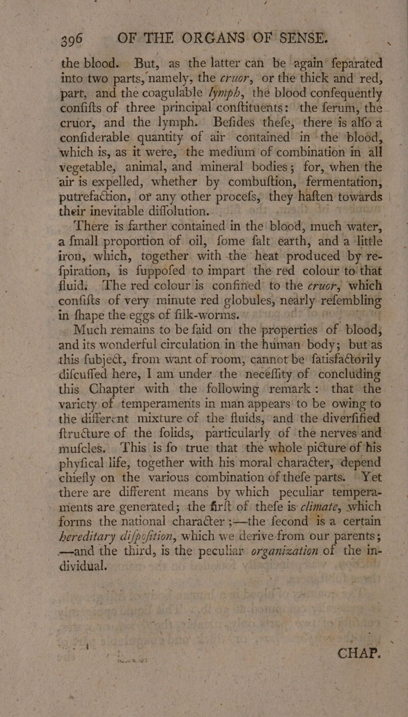 the blood. But, as the latter can be again feparated into two parts, n namely , the cruor, or the thick and red, part, and the coagulable /ymph, the blood confequently \ confiderable quantity of air contained in -the ‘blood, which is, as it were, the medium of combination in all vegetable, animal, snd ‘mineral bodies; for, when the ‘air is expelled, whether by combuttion, » fermentation, putrefacion, or any other procefs, wie haften Eeweroe their inevitable diflolution. There is farther ‘contained in the: blood: much water, a {mall proportion of oil, fome falt earth, and a ‘little iron, which, together with the heat produced by re- {piration, is fuppofed to impart the red colour to that _in thape the eggs of filk-worms. © Much remains to be faid on the properties ‘of blood; saat its wonderful circulation in the human body; but’as this fubject, from want of room, cannot be’ fatisfaCtorily difcuffed here, I am under the ‘neceflity of concluding variety of temperaments in man appears’ to be owing to the different mixture of the fluids, and the diverfified mufcles, This is fo true that the whole picture of his phyfical life, together with. his moral character, depend chiefly on the various combination of thefe parts. Yet there are different means by which peculiar tempera- ments are generated; the firlt of thefe is: climate, which forms the national character ;—the fecond is a certain hereditary di/poft sion, which we derive from our parents 5 —and the eure, is the peculiar organization ot wee in- — dividual.