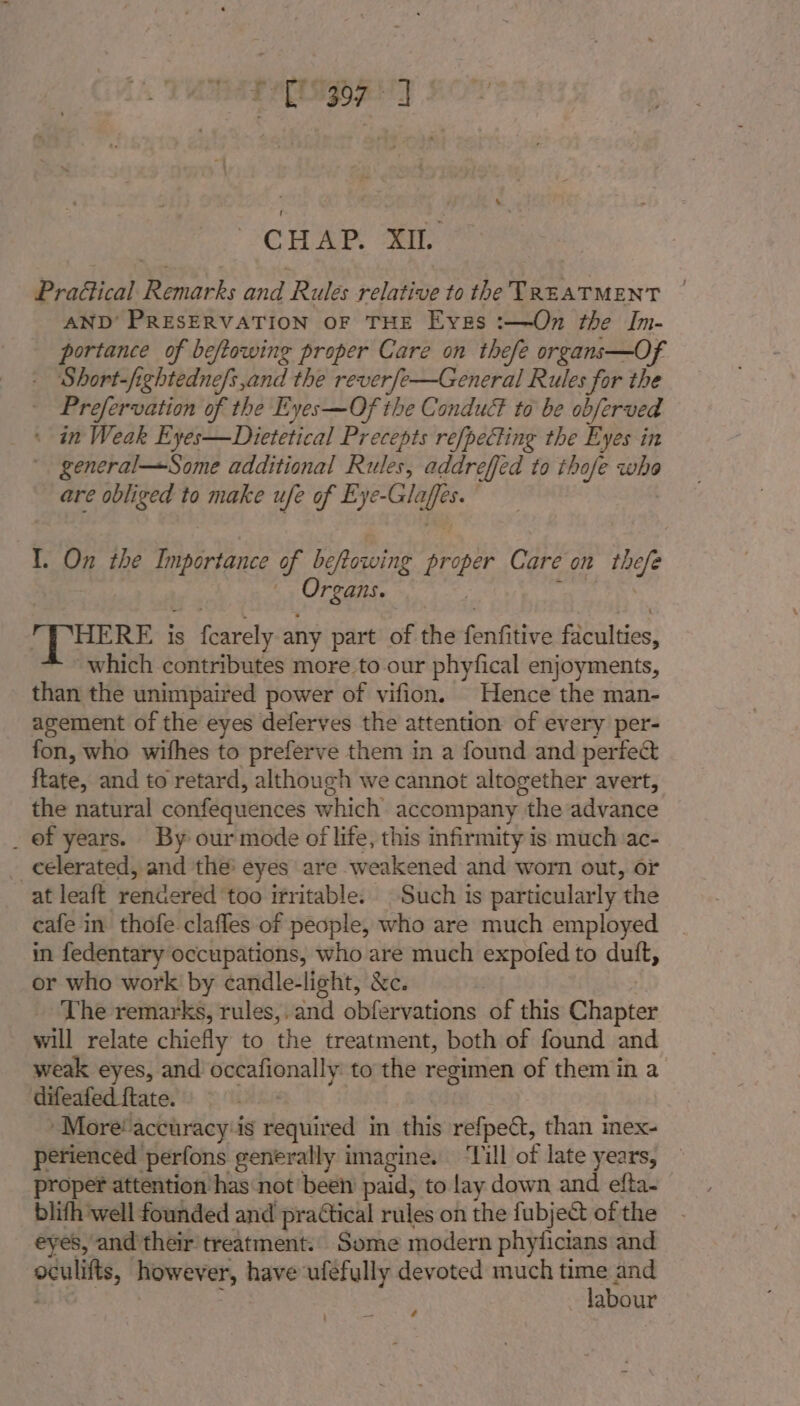 PrEisigog ty CHAP Tr Praétical Remarks and Rules relative to the TREATMENT | AND’ PRESERVATION OF THE Eyzs :—On the In- portance of beftowing proper Care on thefe organs—Of - Short-fightedne/s,and the reverfe—General Rules for the - Prefervation of the Eyes—Of the Conduct to be abferved _ * in Weak Eyes—Dietetical Precepts refpecting the Eyes in general—Some additional Rules, addreffed to thofe ee are obliged to make ufe of Eye- oo I. On the ih Pies of beftowing proper Care on the rEans. HERE i is fetes any part of the fonfitivis fibalsies: which contributes more to.our phyfical enjoyments, than the unimpaired power of vifion. Hence the man- agement of the eyes deferves the attention of every per- fon, who wifhes to preferve them in a found and perfect ftate, and to retard, although we cannot altogether avert, the natural confequences which accompany the advance _ of years. By our mode of life, this infirmity is much ac- _ eelerated, and the’ eyes are weakened and worn out, or at leaft rendered too irritable. Such is particularly the cafe in thofe clafles of people, who are much employed in fedentary occupations, who are much expofed to duft, or who work by candle-light, &amp;c. _ The remarks, rules,.and obfervations of this Ginsies will relate chiefly to the treatment, both of found and weak eyes, and occafionally to the regimen of them in a difeafed ftate. ‘More’ accuracy:is required in this refpect, than inex- perienced perfons generally imagine. ‘Till of late years, proper attention has not’ been paid, to lay down and efta- blith ‘well founded and practical rules on the fubject of the eyes, and'their treatment. Some modern phyticians and oculits, howey er, have ufefully devoted much a. and abour ad ‘