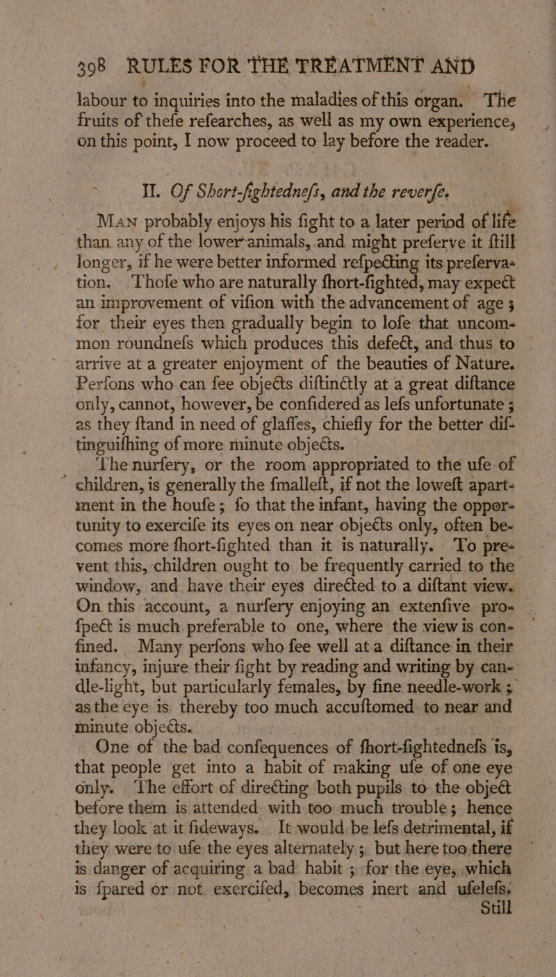 labour to inquiries into the maladies of this organ. The fruits of thefe refearches, as well as my own experience, on this point, I now proceed to lay before the reader. Il. Of Short febtednef, and the reverfe. Man probably enjoys his fight to a later period of lie than any of the lower-animals, and might preferve it fill longer, if he were better informed refpeting its preferva- tion. Thofe who are naturally fhort-fighted, may expect an improvement of vifion with the advancement of age 3 for their eyes then gradually begin to lofe that uncom. mon roundnefs which produces this defe&amp;t, and thus to © arrive at a greater enjoyment of the beauties of Nature. Perfons who can fee objects diftinétly at a great diftance only, cannot, however, be confidered as lefs unfortunate 5 as they feds in need of glaffes, chiefly for the better dif- tinguifhing of more minute objects. — The nurfery, or the room appropriated to the ufe of  children, is generally the fmalleit, if not the loweft apart- ment in the houfe; fo that the infant, having the opper- tunity to exercife its eyes on near objedts only, often be- comes more fhort-fighted than it is naturally. To pre- vent this, children ought to be frequently carried to the window, and. have their eyes directed to a diftant view. On this account, a nurfery enjoying an extenfive pro- {pec is much preferable to one, where the view is con- fined. Many perfons who fee well ata diftance in their infancy, injure their fight by reading and writing by can- dle-light, but particularly females, by fine needle-work ; as the eye is thereby too much accuftomed to near and minute objects. One of the bad confequences of fhort-fightednefs i IS, that people get into a habit of making ufe of one eye only. ‘The effort of direéting both pupils to: the obje&amp; before them is attended with too much trouble; hence they look ‘at it fideways. It would be lefs detrimental, if they were to ufe the eyes alternately ;, but here too there is danger of acquiring a bad habit ; for the eye, which 1s {pared or not exercifed, becomes inert and wile Stil