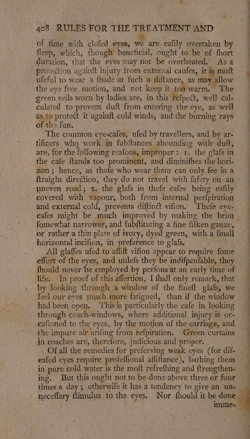 of time with clofed eyes, = are eafily overtaken by fleep, which, though beneficial, ought to be of fhort duration, that the eyes may not be “overheated, Asa protection againft injury trom external caufes, it is moft ufeful to wear a fhade at fuch a diftance, as may allow the eye free motion, and not keep it too warm. The green veils worn by ladies are, in this refpect, well cal- culated to prevent duft from entering the eye, as well as to protect it againft cold winds, and the burning rays of the fun. The common eye-cafes, ufed by travellers, and by ar- tificers who work in fubftances abounding with duft, are, for the following reafons, i improper :,1. the elafs in the cafe {ftands too prominent, and diminifhes the hori- zon; hence, as thofe who wear them can only fee in a ftraight dire€tion, they do not travel with fafety on-an_ yneven road; 2, the glafs in thefe cafes being eafily’ covered with vapour, both from internal perfpiration and external cold, prevents diftinct vifion. Thefe eye- cafes might be much improved by making the brim fomewhat PaO and fubftituting a fine filicen gauze, or rather a thin plate of ivory, dyed green, witha {mall horizontal incifion, in preference to glafs, ’ All glaffes ufed to affift vifion appear to require fome effort of the eyes, and unlefs they be indifpenfable, they fhould never be employed by perfons at an early time of life. In proof of this affertion, I fhall only remark, that by looking through a window of the finelt olafs, we feel our eyes much more fatigued, than if the window had been open. ‘This is particularly the cafe in looking through coach-windows, where additional injury IS O€- cafioned to the eyes, by the motion of the carriage, and the impure air arifing from refpiration. Green curtains in coaches. are, therefore, judicious and proper. Of all the remedies for preferving weak eyes (for dif- / = ee times a day; otherwife it has a tendency to give an un-