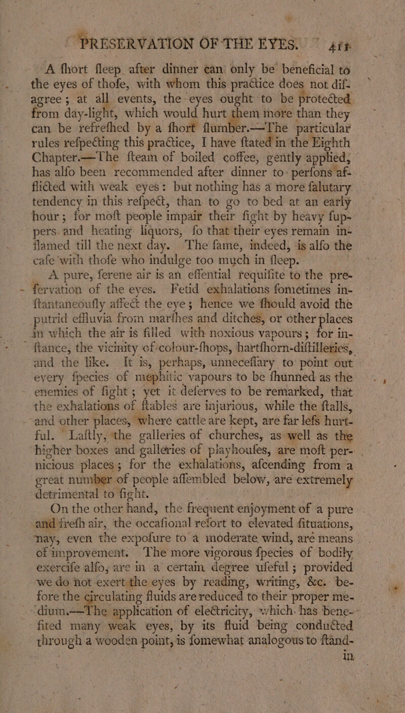 A fhort fleep. after dinner ean only be benéficial to the eyes of thofe, with whom this practice does not dif. agree; at all events, the eyes ought to be proteéted, from day-light, which would hurt them more than they can be retr efhed by a fhort flumber.—The particular rules refpecting this practice, I have ftated in the Eighth Chapter—The {team of boiled coffee, gently applied, has alfo been recommended after dinner to: perfons'af- flicted with weak eyes: but nothing has a more falutary: tendency in this refpect, than to go to bed at an early hour; for moft people impair their fight by heavy fup- ~-pers-and heating liquors, fo that their eyes remain in- flamed till the next day. The fame, indeed, is alfo the cafe with thofe who indulge too much in fleep. A pure, ferene air is an effential requifite to the pre- fervation of the eyes. Fetid exhalations fometimes in- {ftantaneoufly affeét the eye § hence we fhould avoid the sutrid effluvia from marfhes and ditches, or other places 40 which the air is filled with noxious vapours; for in- ~ fiance, the vicinity of colour-fhops, hartfhorn- diftilleries, and the like. It is, perhaps, unneceflary to’ pomt out _ eyery fpecies of n nephitic vapours to be fhunned as the enemies of fight ; yet it deferves to be remarked, that the exhalations of ftables are injurious, while the falls, and other places, where cattle are kept, are far lefs hurt- ful. “ Laftly, the galleries of churches, as well as the hieher boxes and ealleries of playhoufes, are moft per- nicious places ; for the exhalations, afcending from a er yer of people affembled below, are seriante detrimental to fight. On the other hand, the frequent enjoyment of a pure and irefh air, the odeafional refort to elevated fituations, nay, even the expofure to a moderate wind, are means of improvement. ‘The more vigorous fpecies of bodily exercife alfo; are m a certain degree ufeful; provided we do not exert the eyes by reading, writmg, &amp;c.: be- fore the circulating fluids are reduced to their proper me- praia application of eleGtricity, which. has bene-- fited many weak eyes, by its fluid bemg conducted ee gha wooden point, is fomewhat analogous to ftand- in.