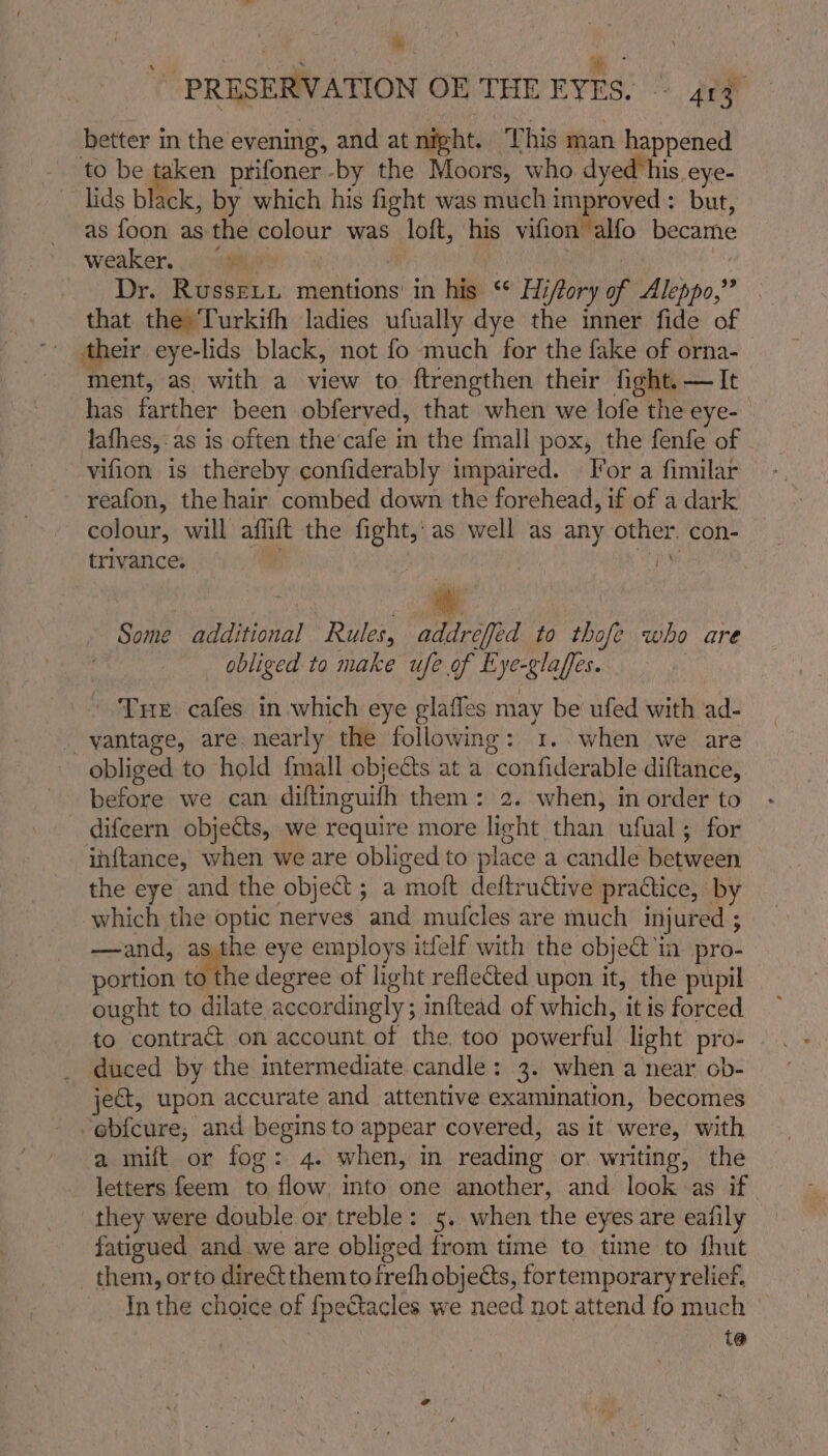 Mt \ PRESERVATION OE THE EYES. ~ 413 better in the evening, and at night. ‘This man happened lids black, by which his fight was much improved: but, as foon as the colour was loft, his vifion alfo became weaker, ae? Cao ie | Dr. RusseLL mentions in his °° Hiffory of Aleppo,” . that the Turkifh ladies ufually dye the inner fide of their eye-lids black, not fo much for the fake of orna- ment, as. with a view to ftrengthen their fight. — It has farther been obferved, that when we lofe the eye- - lafhes,:as is often the’cafe in the {mall pox, the fenfe of vifion is thereby confiderably impaired. © For a fimilar reafon, the hair combed down the forehead, if of a dark colour, will affift the fight, as well as any other. con- trivance. 4 fy) Some additional Rules, addreffed to thofe who are obliged to make ufe of Eye-glaffes. | ’ Tue cafes in which eye glafles may be ufed with ad- _ vantage, are. nearly the following: 1. when we are obliged to hold {mall objects at a confiderable diftance, before we can diftinguifh them: 2. when, in order to difeern objects, we require more light than ufual; for inftance, when we are obliged to place a candle between the eye and the object; a moft deftructive practice, by which the optic nerves and mufcles are much injured ; —and, asthe eye employs itfelf with the object in. pro- portion to the degree of light reflected upon it, the pupil ought to dilate accordingly; inftead of which, it is forced to contract on account of the too powerful light pro- duced by the intermediate candle: 3. when a near ob- jet, upon accurate and attentive examination, becomes obfcure; and begins to appear covered, as it were, with a mift or fog: 4. when, in reading or writing, the letters feem to flow. into one another, and look as if. they were double or treble: 5. when the eyes are eafily fatigued and we are obliged from time to time to fhut them, orto direct them tofreth objects, for temporary relief. In the choice of fpectacles we need not attend fo much © t@