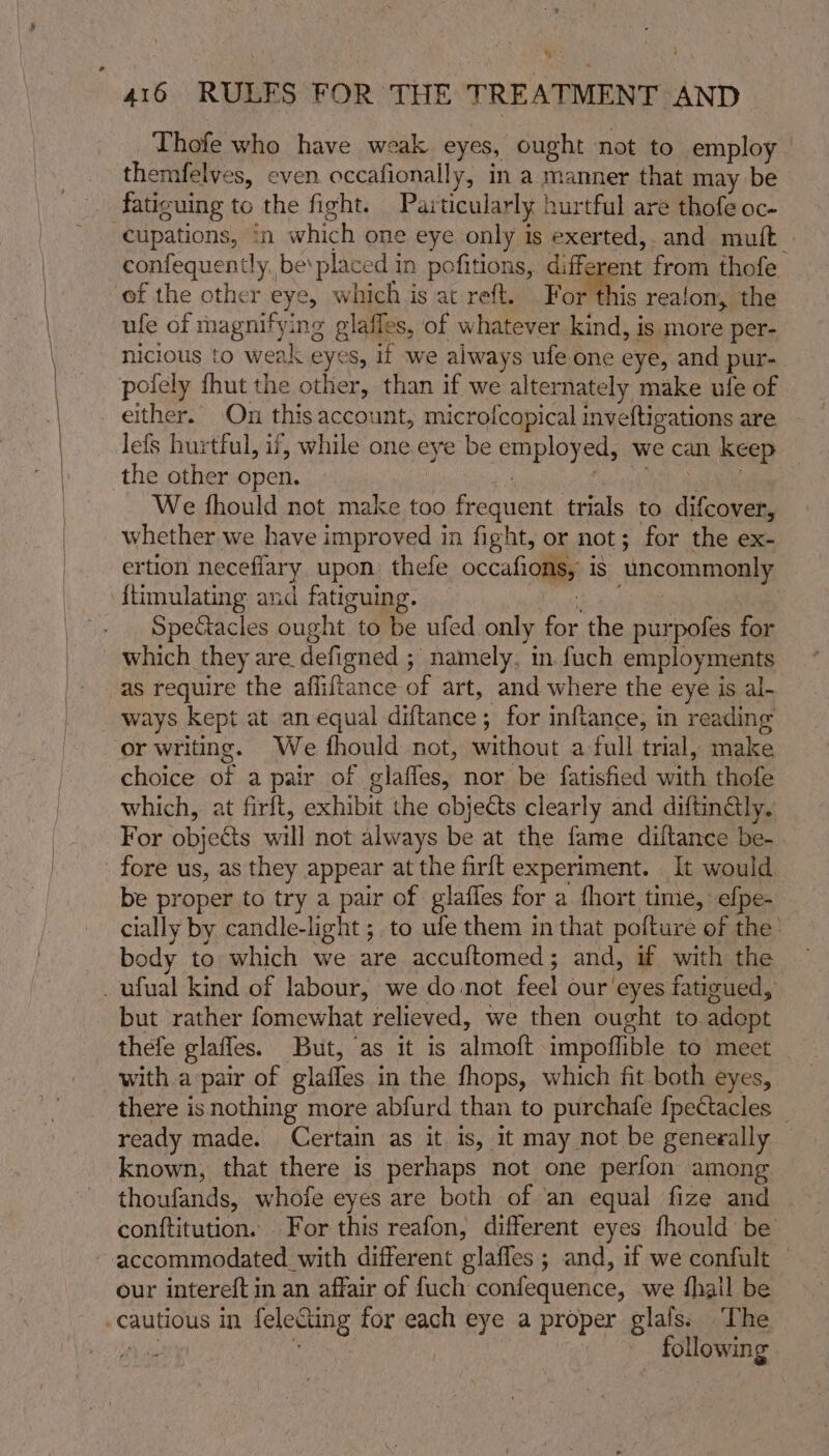 Thofe who have weak eyes, ought not to employ themfelves, even. occafionally, in a manner that may be fatiguing to the fight. Particularly hurtful are thofe oc- cupations, in which one eye only is exerted, and mult | confequently, be‘placed in pofitions, different from thofe of the other eye, which is at reft. For this realom, the ule of magnifying glafles, of whatever kind, is more per- nicious to weak eyes, if we always ufe one eye, and pur- pofely fhut the other, than if we alternately make ufe of either. On this account, microfcopical inveftigations are lefs hurtful, if, while one eye be employed, we can keep the other open. | : Geter. We fhould not make too frequent trials to difcover, whether we have improved in fight, or not; for the ex- ertion necefiary upon. thefe occafions, is uncommonly {timulating and fatiguing. Pete” Spectacles ought to be ufed only for the purpofes for which they are defigned ; namely. in fuch employments as require the afliftance of art, and where the eye is al- or writing. We fhould not, without a full trial, make choice of a pair of glaffes, nor be fatisfied with thofe which, at firft, exhibit the objects clearly and diftinGly.: For objeGts will not always be at the fame diftance be-. fore us, as they appear at the firft experiment. It would be proper to try a pair of glafles for a fhort time, efpe- cially by candle-light ; to ufe them in that pofture of the’ body to which we are accuftomed; and, if with the but rather fomewhat relieved, we then ought to adopt thefe glaffes. But, as it is almoft impoflible to meet with a pair of glaffes in the fhops, which fit both eyes, there isnothing more abfurd than to purchafe fpectacles _ ready made. Certain as it. is, it may not be generally — known, that there is perhaps not one perfon among thoufands, whofe eyes are both of ‘an equal fize and conftitution. For this reafon, different eyes fhould be accommodated with different glaffes ; and, if we confult © our intereft in an affair of fuch confequence, we {hall be following
