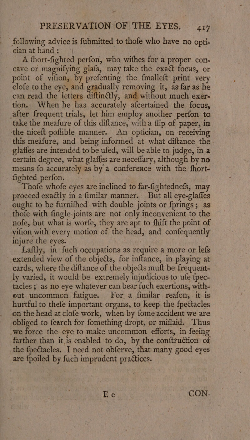 following advice is fubmitted to thofe who have no opti- cian at hand : A fhort-fighted perfon, ane withes for a proper con- cave or magnifying glafs, may take the exact focus, or point of vifion, by prefenting the {malleft print very clofe to the eye, and gradually removing it, as far as he can read the letters diftinctly, and without much exer- tion. When he has accurately afcertained the focus, _after frequent trials, let him employ another perfon to take the meafure of this diftance, witha flip of paper, in the niceft poflible manner. ‘An optician, on receiving this meafure, and being informed at what diftance the glafles are intended to be ufed, will be able to judge, i ina certain degree, what glaffes are neceflary, although by no means fo accurately as by a conference with the fhort- fighted perfon. Thofe whofe eyes are inclined to far-fightednefs, may proceed exactly in a fimilar manner. But all eye-glaffes ought to be furnifhed with double jomts or fprings; as thofe with fingle joints are not only inconvenient to the nofe, but what is worle, they are apt to fhift the point of vifion with every motion of the head, ond confequently — injure the eyes. Laftly, in fuch occupations as require a more or lefs extended view of the objects, for inftance, in playing at cards, where.the diftance of the objects muft be frequent- ly varied, it would be extremely injudicious to ule {pec- tacles ; as no eye whatever can bear fuch exertions, with- eut uncommon fatigue. For a fimilar reafon, it Is hurtful to thefe important organs, to keep the fpectacles on the head at clofe work, when by fome accident we are obliged to fearch for fomething dropt, or miflaid. Thus -we force the eye to make uncommon efforts, in feeing farther than it,is enabled to do, by the conftruction of the {pectacles. I need not obferve, that many good eyes are {poiled by fuch imprudent practices. Ee : CON.