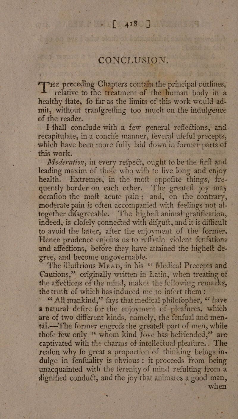 echo CONCLUSION. 3 Rady preceding tok contain the principal outlines, relative to the treatment of the human body in a healthy ftate, fo far as the limits of this work would ad- mit, without tranfgreffi ng too muclt on the indulgence of the reader. I thall conclude with a few sient reflections, and recapitulate, in a concife manner, feveral ufeful precepts, which have been more fully laid down in former ‘ian of this work. Moderation, i in every refpect, ought to be the firft sa leading maxim of thofe who with to live long and enjoy health. Extremes, in the moft oppofite things, tre- quently border on each other. . The greateft joy may eccafion the moft acute pain; and, en the contrary, moderate pain is often accompanied with feelings not al- together difagreeable. ‘The higheit animal gratification, indeed, is clofely connected with difguft, and it is difficult to avoid the latter, after the enjoyment of the former. Hence prudence enjoins us to reftrain violent fenfations and affections, before they have attained the higheft de- gree, and become ungovernable. ~ The illuftrious Mrap, in his ‘* Medical Precepts and Cautions,” originally written in Latin, when treating of the affe€tions of the mmd, makes the fol lowing remarks, the truth of which has induced me to infert them : ‘ All mankind,” fays that medical philofopher, ** have | “anatural defire for the enjoyment of pleafures, which are of two different kinds, namely, the fenfual and men- tal.— The former engrois ‘the greateft part of men, while thofe few only “‘ whom kind Jove has: befriended,” are captivated with the charms of intellectual pleafure. » Tite -reafon why fo great a proportion of thinking beings in- dulge in fenfuality is obvious: it proceeds from being _ unacquainted with the ferenity of mind refulting from a dignified conduct, and the joy that animates a good ad wien