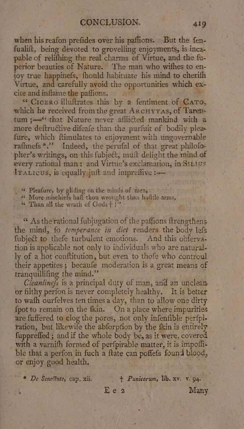 CONCLUSION. Aig when his reafon prefides over his paflions. But the fen- fualift, being devoted to grovelling enjoyments, is inca- pable of relifhing the real charms of Virtue, and the fu- perior beauties of Nature.© ‘The man who wifhes to en- joy true happinefs, fhould habituate his mind to cherith _ Virtue, Bi carefully avoid the opportunities which ex- cite and inflame the paffions. i as ‘“¢ Cicero illuftrates this by a fentiment of Caro, which he received from the great ARcHYTAs, of Taren- tum ;—*‘ that Nature never afflicted mankind with a more deftructive difeafe than the purfuit of bodily pleas fure, which ftimulates to enjoyment with ungovernable ' rafhnefs*.’? Indeed, the perufal of that great philolo- “pher’s writings, on this fubjeét, mult delight the mind of every rational man: and Virtue’s exclamation, in Sinius Traxicus, is equally juft and impreflive _ © Pleafure, by gliding on the minds of men, «¢ More mischiefs haft thou wrought than hoftile arms, © Than all the wrath of Gods + ! ( sah ¢ Asthe rational fubj sigan of the paffions ftrenethens the mind, fo temperance in diet renders the body lefs {ubject to thefe turbulent emotions. And this obferva- tion is applicable not only to individuals who are natural- ‘ly of a Hot conftitution, but even to thofe who ¢ontroul their appetites 5 becaufe moderation is a great means of tranquillifing the mind.” Cleanlinefs is a principal duty of man; and an ae or filthy perfon is never completely healthy. It is better to wafh ourfelves ten times a day, than to allow one dirty {pot to remain on the fkin. Ona place where impurities are fuffered to clog the pores, not only infenfible perfpi- ration, but likewife the abforption by the fin is entirely. fuppreffed ; and if the whole body be, as it were, covered witha varnith formed of perfpirable matter, it is impoffi- ble that a’perfon in fuch a fate can poffefs found blood, or enjoy. good health. . | ant. oy See Senetute, cap, 2il. _ + Punicorum, lik. xv. v.94. a | 3 Ee 2 Many