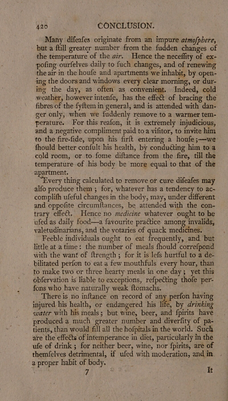 Many difeafes originate from an impure atmo/phere, but a ftill greater number from the fudden changes of the temperature of the air. Hence the neceflity of ex- pofing ourfelves daily to fuch changes, and of renewing — the air in the houfe and apartments we inhabit, by open- ing the doors and windows every clear morning, or dur- ing the day, as often as convenient. Indeed, cold weather, however intenfe, has the effe€t of bracing the fibres of the fyftem in general, and is attended with dan- ger only, when we fuddenly remove to a warmer tem- perature. For this reafon, it is extremely injudicious, and a negative compliment paid to a vifitor, to invite him to the fire-fide, upon his firft entering a houfe ;—we fhould better confult his health, by conduGting him to a cold room, or to fome diftance from the fire, till the temperature of his body be more equal to that of the apartment. | “Every thing calculated to remove or cure difeafes may alfo produce them ; for, whatever has a tendency to ac- complifh ufeful changes in the body, may, under different and oppofite circumftances, be attended with the con- trary effect. Hence no medicine whatever ought to be ufed as daily food—a favourite practice. among invalids, valetudinarians, and the votaries of quack medicines. - Feeble individuals ought to eat frequently, and but little at a time: the number of meals fhould correfpond with the want of ftrength; for it is lefs hurtful to a de- _ bilitated perfon to eat a few mouthfuls every hour, than to make two or three hearty meals in one day; yet this obfervation is liable to exceptions, refpecting thofe per- fons who have naturally weak ftomachs. | There is no inftance on record of an - perfon having injured. his health, or endangered his life. by drinking water with his meals; but wine, beer, and fpirits have _ produced a much greater number and diverfity of pa- tients, than would fill all the hofpitals in the world. Such are the effects of intemperance in diet, particularly in the ufe of drink ; for neither beer, wine, nor fpirits, are of themfelves detrimental, if ufed with moderation, and in. a proper habit of body. | ‘ AA It