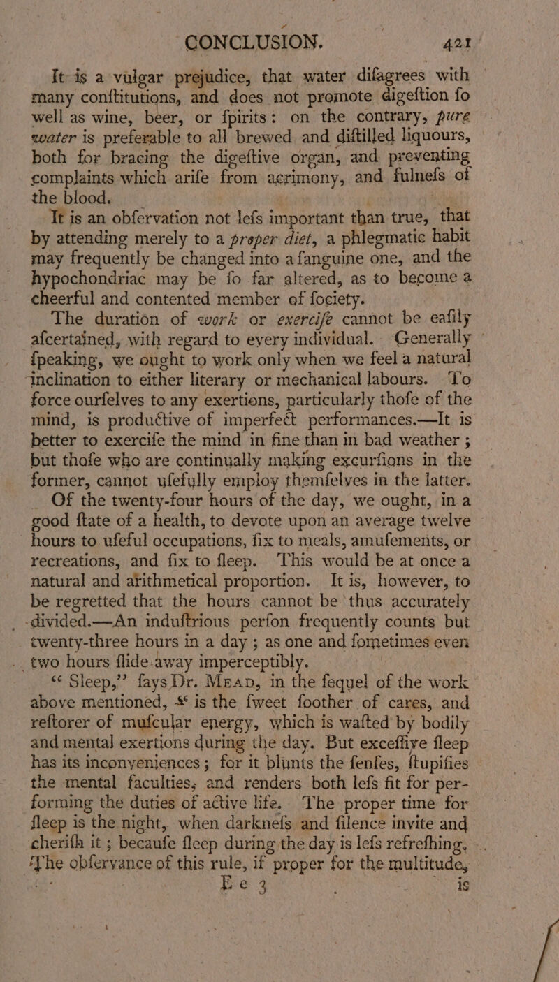 It is a vulgar prejudice, that water difagrees with many conflitutions, and does not promote digeftion fo well as wine, beer, or fpirits: on the contrary, pure water is preferable to all brewed and diftilled liquours, | both for bracing the digeftive organ, and preventing complaints which arife from acrimony, and fulnefs of the blood. | ity Tt is an obfervation not lefs important than true, that by attending merely to a preper diet, a phlegmatic habit may frequently be changed into afanguine one, and the hypochondriac may be fo far altered, as to become a cheerful and contented member of fociety. The duration of werk or exercife cannot be eafily afcertained, with regard to every individual. Generally {peaking, we ought to work only when we feel a natural ‘inclination to either literary or mechanical labours. ‘To force ourfelves to any exertions, particularly thofe of the mind, is productive of imperfect performances.—It is better to exercife the mind in fine than m bad weather ; but thofe who are continually making excurfions in the former, cannot ufefylly employ themfelves in the latter. _ Of the twenty-four hours of the day, we ought, in a good ftate of a health, to devote upon an average twelve © hours to ufeful occupations, fix to meals, amufements, or recreations, and fix to fleep. ‘This would be at once a natural and arithmetical proportion. It is, however, to be regretted that the hours cannot be thus accurately _ -divided.—An induftrious perfon frequently counts but twenty-three hours in a day ; as one and fometimes even __ two hours flide.away imperceptibly. | ‘¢ Sleep,” fays Dr. Mean, in the fequel of the work above mentioned, * is the fweet foother of cares, and reftorer of mufcular energy, which is wafted’ by bodily and mental exertions during the day. But excefliye fleep has its inconyeniences ; for it blunts the fenfes, {tupifies the mental faculties, and renders both lefs fit for per- forming the duties of active life. The proper time for fleep is the night, when darknefs and filence invite and cherifh it ; becaufe fleep during the day is lefs refrefhing, .. ‘The obferyance of this rule, if proper for the multitude, i Be 3 ee ab