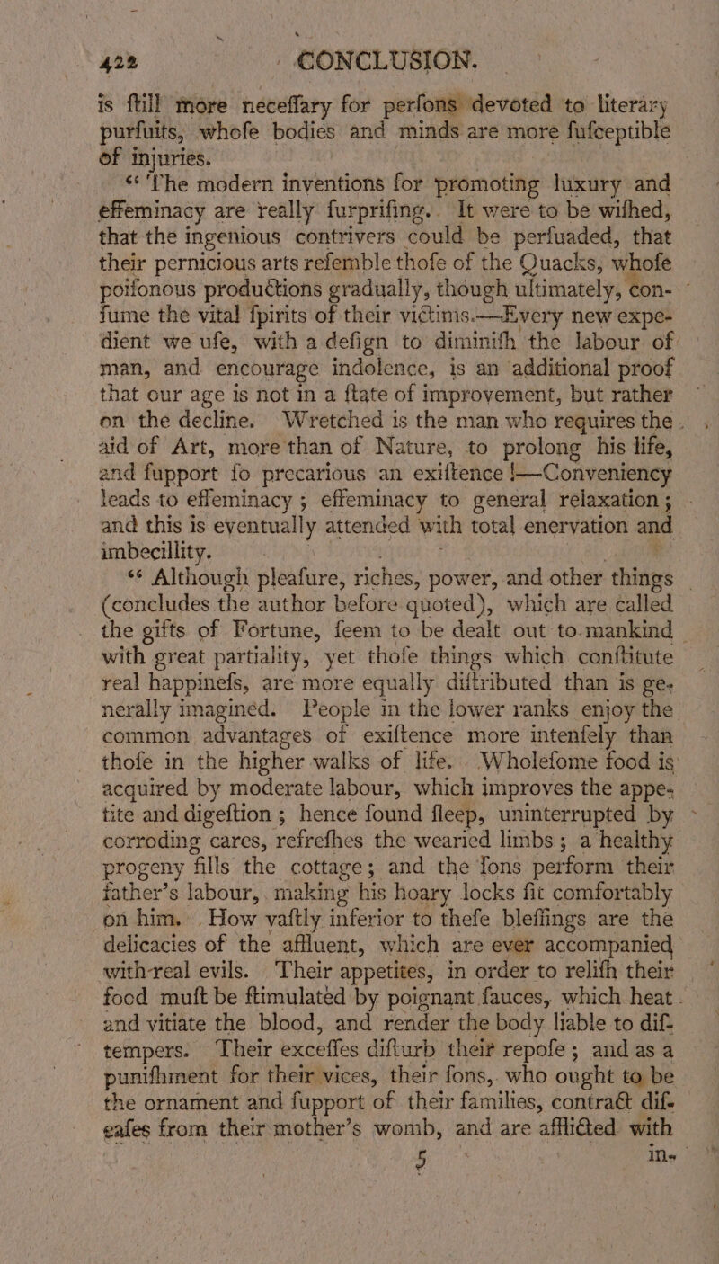 is ftill more neceflary for perfons devoted to literary purfuits, whofe bodies and minds are more fufceptible of injuries. ‘*'The modern inventions for promoting luxury and effeminacy are really furprifing.. It were to be withed, that the ingenious contrivers could be perfuaded, that their pernicious arts refemble thofe of the Quacks, whofe poifonous productions gradually, though ultimately, con- ” fume the vital {pirits of their victims.—Every new expe- dient we ufe, with a defign to diminifh the labour of. man, and encourage indolence, is an additional proof that our age is not in a {tate of improvement, but rather on the decline. Wretched is the man who requires the . aid of Art, more than of Nature, to Alien his life, and fupport fo precarious an exiftence !—Conveniency leads to effeminacy ; ; effeminacy to general relaxation ; and this is eventually attended with total enervation and imbecillity. ‘¢ Although pleafine: riches, power, and other shivers | (concludes the author before quoted), which are called the gifts of Fortune, feem to be dealt out to-mankind _ with great partiality, yet thofe things which conftitute real happinefs, are more equally diftributed than is ge- nerally imagined. People in the lower ranks enjoy the common advantages of exiftence more intenfely than thofe in the higher walks of life. ‘Wholefome food is: acquired by moderate labour, which improves the appe- tite and digeftion ; hence found fleep, uninterrupted by corroding cares, retecthes the wearied limbs ; a healthy progeny fills the cottage; and the fons perform their father’s labour,. making his hoary locks fit comforta ably on him. How vaftly inferior to thefe bleffings are the delicacies of the affluent, which are ever accompanied swith real evils. ‘Their appetites, in order to relifh their food muft be ftimulated by poignant fauces, which heat. and vitiate the blood, and render the body liable to dif- tempers. Their exceffes difturb their repofe; andasa punifhment for their vices, their fons,. who ought to be the ornament and fupport of their families, contraét dif. eafes from their mother’s womb, and are affli€ted with i ins