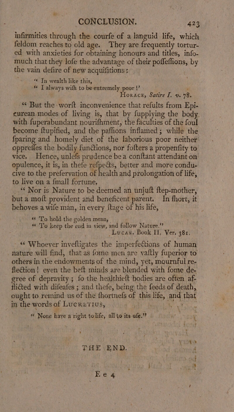 infirmities through the courfe of a languid life, which feldom reaches to old age. They are frequently tortur- ed with anxieties for obtaining honours and titles, info- much that they lofe the advantage of their poffeffions, by the vain defire of new acquifitions : : “¢ Tn wealth like this, * T always with to be extremely poor!’ __ Horace, Satire I. v. 48. — “ But the worlt inconvenience that refults from Epi- eurean modes of living is, that by fupplying the body. with fuperabundant nourifhment, the faculties of the foul become {tupified, and the paflions inflamed; while the {paring and homely diet of the laborious poor neither’ opprefies the bodily functions, nor fofters a propenfity to vice. Hence, unlefs prudence bea conftant attendant on opulence, it is, in thefe refpedts, better and more condu- cive to the prefervation of health and prolongation of life, to live on a {mall fortune, | _. © Nor is Nature to be deemed an unjuft ftep-mother, but a molt provident and beneficent parent. In fhort, it behoves a wife man, in every itage of his life, - © To hold the golden mean; «© To keep the end in view, and follow Nature.”? Lucan. Book If. Ver. 381. © Whoever invyefligates the imperfections of human nature will find, that as fome men are vaftly fuperior to others in the endowments of the mind, yet, mournful re- fleGtion! even the beft minds are blended with fome de- gree of deprayity ; fo the healthieft bodies are often af- flicted with difeates ; and thefe, being the feeds of death, eught to remind us of the fhortnefs of this life, and that \ in the words of Lucritius, “g « None haye a right tolife, all to its wie? Ww 8 t ; ’ i ; : ; \ X ? ae THE END. anne At Khe «4