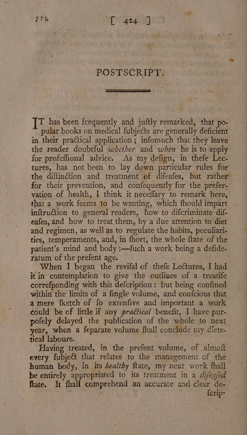 BEB OB TS POSTSCRIPT. [T has been frequently and juftly remarked, that po- pular books on medical fubjeéts are ‘generally deficient in their practical application ; mfomuch that they leave the reader doubtful whether and when he i is to apply for profeffional advice. As my defign, in thefe Lec- tures, has not been to lay down particular rules for the diftin@tion and treatment of difeafes, but rather for their prevention, and confequently for the prefer- vation of health, I think it neceflary to remark here, that a work feems to be wanting, which fhould impart . inftruétion to general readers, how to difcriminate dif- eafes, and how to treat them, by a due attention to diet and regimen, as wellas to regulate the habits, peculiari- ties, temperaments, and, in fhort, the whole ftate of the patient’s mind and body :—fuch a work being a defide- ratum of the prefent age. When I began the revifal of thefe Leétures, I had jt in contemplation to give the outlines of a treatife correfponding with this defcription: but being confined within the limits of a fingle volume, and confcious that a mere fketch of fo extenfive and important a work could be of little if any praétical benefit, I have pur- pofely delayed the publication of the whole to next year, when a feparate volume fhall conclude my diete- tical labours. _ Having treated, in the prefent volume, of almoft every fubje&amp;t that relates to the management. of the human body, in its healthy ftate, my next work fhall be entirely appropriated to its treatment in a difeafed ferip- |