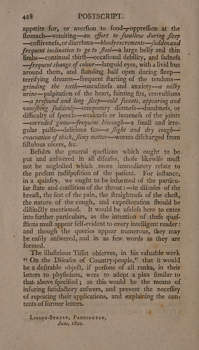 appetite for, or averfion to food--oppreffion at the ftomach—vomiting—an effort to /wallow during fleep —coftivenefs, or diarrhcea—bloody excrements—fuddenand frequent inclination to go to ftool—a large belly and thin -limbs—continual thirlt—occafional debility, and fadnefs —frequent change of colour—languid eyes, with a livid hue around them, and ftanding half open during fleep— terrifying dreams—frequent ftarting of the tendons— grinding the ‘teeth—uneafinels and anxiety—a milky urine—palpitation of the heart, fainting fits, convulfions _—a profound and long fleep—cold fweats, appearing and vanifbing fuddenly-—temporary dimnefs—dumbnefs, or difficulty of fpeech—weaknels or lamenefs of the joints _ —corroded gums—frequent hiccough—a {mall and irre-. gular pulfe—delirious fits—a /light and dry cough— - evacuation of thick, flimy matter-—worms difcharged from _ fiftulous ulcers, &amp;c. es -Befides the general queftions which ought to be put and anfwered im all difeafes, thofe likewife mult’ not be neglected which ,.more immediatety relate to the prefent indifpofition of the patient. For inftance; ina quinfey, we ought to be informed of the particu- lar ftate and condition of the throat :—in difeafes of the breaft, the feat of the pain, the {traightnefs of the cheft, the nature of the cough, and expectoration fhould be diftin&amp;tly mentioned. It would be ufelefs here to enter into farther particulars, as the intention of thefe quef- {tions muft appear felf-evident to every intelligent reader : and though the queries appear numerous, they may be eafily anfwered, and in as few words as they are formed. - : “Sie | The illuftrious Tiffot obferves, in ‘his valuable work ** On the Difeafes of Country-people,” ‘that it would be adefirable objet, if perfons of .all ranks, in their letters to phyficians, were to adopt a plan fimilar to . that. above fpecified ; as this would be the means of infuring fatisfactory anfwers, and prevent the neceffity | of repeating their applications, and explaining the con: - tents of former letters. _ ih Lissox-Streer, PADDINGTON, | June, 1800.