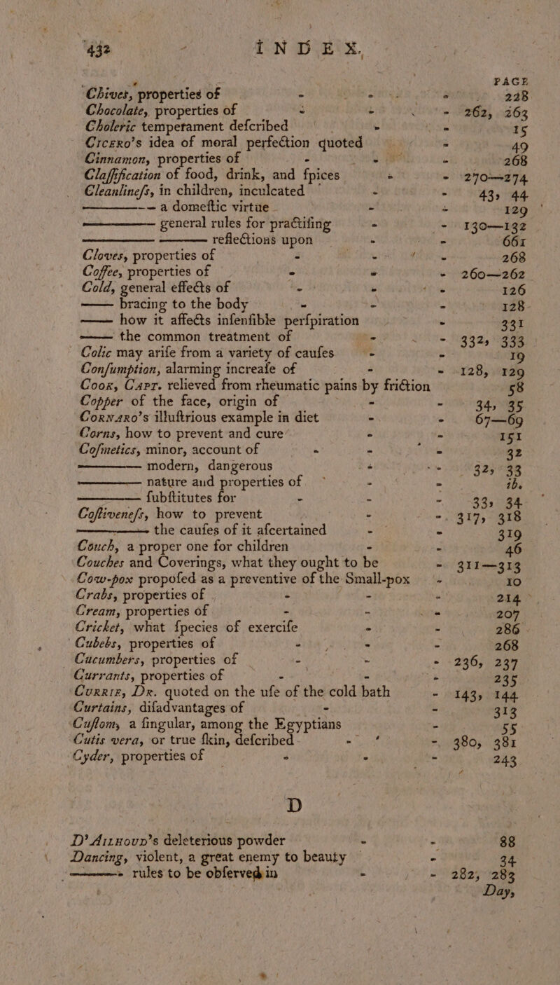 ‘Chives, properties of - Babe Chocolate, properties of ‘ Choleric temperament Hetcribea ty : , Crcero’s idea of moral i Sea gaty quoted Cinnamon, properties of 2S Claffification of food, drink, and fpices s Cleanline/s, in chitdren; henoated J ~-a domettic virtue - - general rules for praCtifing - —_—____ refleCtions upon x Cloves, properties of a ¢ Coffee, properties of 4 rr Cold, general effects of te bracing to the body how it affects infenfible bettoiratten ‘the common treatment of — - Colic may arife from a variety of caufes &gt; Confumption, alarming increafe of Coox, Capt. relieved from rheumatic pains ™ friction Copper of the face, origin of © - Cornaro’s illuftrious example in diet - arns, how to prevent and cure ° Cofmetics, minor, account of - A modern, dangerous + nature aud properties of ‘ — fubftitutes for = 4 Coftivene/s, how to prevent . the caufes of it afcertained - Couch, a proper one for children Couches and Coverings, what they ought to be Cow-pox propofed as a preventive of the Small-pox Crabs, properties of . ‘ = Cream, properties of - - Cricket, what fpecies of exercife - | Cubebs, properties of nha 4,2 ne Cucumbers, properties of . ~ _ Currants, properties of Corriz, Dr. quoted on the Eve of the cold bath Curtains, difadvantages of - Cuflom, a fingular, among the Egyptians Cutis vera, or true fin, defcribed _ Cyder, properties of ‘ a D D’ Aitxovn’s deleterious powder - Dancing, violent, a great enemy to beauty © = rules to be obferved in - a | ‘ e r) = * t i] t] @ 8 @ g asd ' 9 of ee Wie teat re Poe e Lie is oe a a PAGE ie .ad8 262, 263 15 49 268 270274 43&gt; 44 129 ° 130—132z 661 268 260—262 126 128- 331 33% “Se ed 128, 129