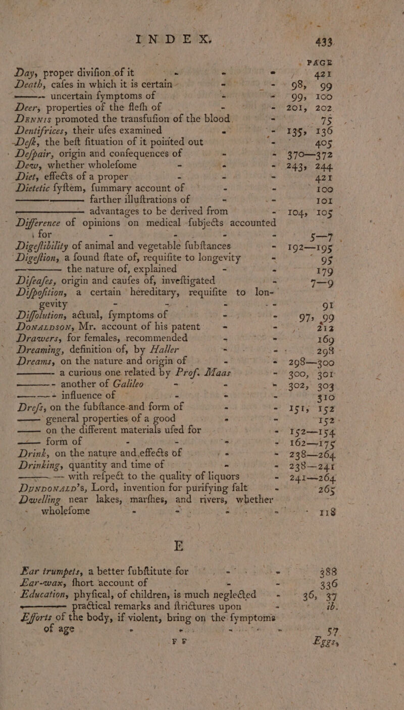 Day, proper divifion.of it Vm Ae Death, cafes in which it is certain - - -- uncertain fymptoms of : Deer, properties of the flefh of Dewnis promoted the transfufion of the blob Dentifrices, their ufes examined at Defe, the beft fituation of it pointed out » De/pair, origin and confequences of Dew, whether wholefome - Diet, effe€&amp;ts of a proper Dietetic fyftem, fummary account af farther illuftrations of advantages to be derived from \ for Digeftibility of peat and vegetable fab ftdncés Digeftion, a found ftate of, requifite to longevity ————— the nature of, explained - ee: origin and caufes of, inveltigated gevit ; “ Diffolution, actual, festehnaa ae P’ Dowatpson, Mr. account of his patent - Drawers, for females, recommended 4 Dreaming, definition of, by Haller Dreams, on the nature.and origin of - a curious one related by Prof. Maas - another of Galileo a : + influence of’ ‘ Ben on the fubftance.and fond ag She —— general properties of a good on the different materials ufed for ——— form of “as Drink, on the nature ee effets ar - Drinking, quantity and time of » —~——— with refpect, to the quality of ieubies Dywvpon4rp’s, Lord, invention for purifying falt Dwelling near Tckeces marfhes, and rivers, whether wholefome x ao z : E Ear trumpets, a better fubftitute. for FO ag £ar-wax, fhort account of ' Education, phyfical, of children, i is much neglected practical remarks and ftri€tures upon of age LFF 433, . PAGE ie 421 98, 99 99, I00 201, 202. tush 135, 136 405 37°—372 2435 244 421 * 100 IOI 104, 105 192—I95 95 179 7—9 QI 972 99 212 169 298 298—300 300, 301 392, 303 310 ISI, 152 ‘152 &gt; | I52—154 162—175 238—264. 238—241 241-264. 265 118 488 336 36, 37 ib.