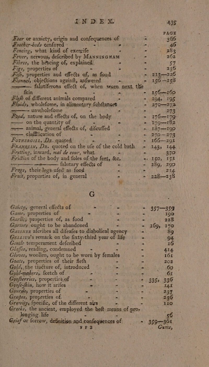 sd Evzar or anxiety, origin mi confoqumiaees éf y . 366 Peather-beds eee » oA - 46 fencing, what kind of exercife - - 282 fever, nervous, defcribed by MannincHam ° 262 Fibres, the bXicing of, explainels . = 57 Figs, properties of - - 236 #ifh, properties and effets of, as food - 213-2126 ' Flannel, objeGtions againft, anfwered - - 156—rg8 ——«—- falutiferons effe&amp; of, when worn. : RR the : fkin - 156-—r160 Fleh of different spine copied - - 104, 195 fluids, wholefome, in alimentary: fubftances - 270-272 =~ unwholefome “ . 273 Food, nature and effets of, on the body - 176—179- —— onthe quantity of - - 179-182 ~=-— animal, general effects of, difeutied ~ 187—-Igo claiffication of tid « ~ 270-273 Forxzreizz, Dr. quoted - 166—291 FRANgLIN, Dex. quoted on the Ses of the col bath - 143, 144 Fretting, inward, mal de cour, what = - Reve to. Fridion ‘of the body and foles of the feet, &amp;c. e: 150, I5E =&lt; falutary effects of - ~ 289, 299 Frogs, theirlegs ufed as food » - 214. fruit, properties of, in. general 3 - = 228—238 w G Gaiety, general effets of ~ - = 357—359 Game, properties of = . - 190 Garlic; properties of, as food . PCA ay 7: Garters fouphk to be abandoned - - 169, 170 Gassner alcribes all difeafes to diabolical agency - 89 Gexzivs’s remark on the fixty-third year of life - 94 Gentle temperament defcribed - « 16 Glafes, reading, condemned - - 414 Gloves, woollen, ought to be worn by Renalés a 161 Goats, properties of their flefh - ” 202 Gold, the tioéture of, ean - « 60 Gald-makers, fketch éf \ = - 65 Goofberries, propertics.of = =. - - 335, 336 Goofe/kin, how it arifes = - - I4E Gourds; properties of = &gt; - 237 Grapes, properties of ° &gt; - 236 _ Gravity, {pecilic, of the different a als = - 1i0 Greeks, the ancient, employed the beft- means of pros .. denging life 56 Gait or forzew, definition aod confequences of = 399-7308