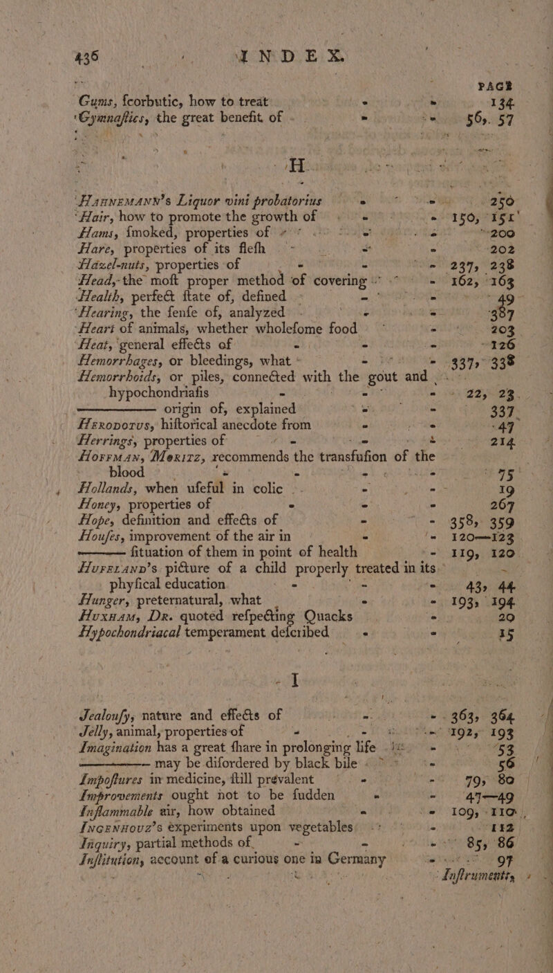 GAG ee aap Gums, {corbutic, how to treat FlannemMann’s Liquor vini hobettris ° ‘Hair, how to promote the pret o gil Hams, {moked, properties of . . Hare, properties of its flefh - Hazel-nuts, properties of - Head,-the moft proper method of covering Health, perfe&amp; ftate of, defined - = ‘Hearing, the fenfe of, analyzed ‘Heart BF animals, whether wholefome food ‘Heat, general effects of = - Hemorrhages, or bleedings, what ‘ - Hemorrhoids, or piles, connected with the gout iis hypochondriatis ° ° origin of, écblenicds . = fferoporvs, hiftorical anecdote from - . Herrings, properties of =” = ~ ak ey Moerxizz, xecommends the transfufion of ee blood és . ; Hollands, when ufeful in colic -. ffoney, properties of ° ffope, definition and effects of Houfes, improvement of the air in fituation of them in point of health ies ilar fase Ber phyfical education - _ Hunger, preternatural, what . - Hoxnam, Dr. quoted refpeetin cs Quacks ya flypochondriacal Senos bi defcribed - +] Jealoufy, nature and effects of i a Jelly, animal, properties of — “ Imagination be a great fhare in flats life ius ~ may be difordered by black bile « &gt; ~ Impoftures in medicine, itill prevalent =» Improvements ought hot to be fudden - fnflammable air, how obtained te Incennova’s experiments upon vegetables Jnquiry, partial methods of. S ok hte wens ig a curious one in ia Germany Eee AS ae 358, 359 120—-123 119, 120 =~ 43, 44 193, 194 iD 33 ATS