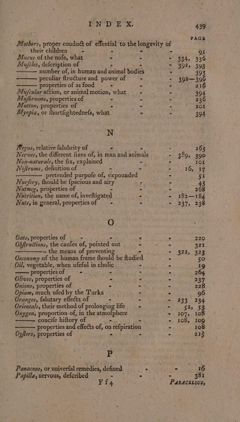 aon Mothers, trite conduc of effential to ‘the longevity of their children - ! Mucus of the nofe, what - C Mujfiles, defcription of - number of, in human and animal Bodies peculiar ftructure and power of - properties of as food - Mufeular action, or animal motion, what Mu/fbrooms, properties of ~ Mutton, properties of Myopia, or fhortfightednefs, bay g of een Bea } ss | ase, Megus, relative falubrity of - Nerves, the different fizes of, in man ght animals Nona-naturals, the fix, explained fe Ni oftrums, definition of - pretended purpofe of, expounded Nur/fery, fhould be {pacious and airy - Nutmeg, properties of “ Nutrition, the name of, inveftigated - Nuts, in general, propertiesof —-. 0. Oats, properties of - * Obfrudtions, the caufes of, pointed out - - ——_—_———- the means of preventing » Oeconomy of the human frame fhould be fudied © ° Ou, vegetable, when ufeful in cholic = ——= properties of - - - Olives, properties of - &gt; Oxions, properties of ice ok = Opium, much ufed by the Turks | - Oranges, falutary effects of - 2 Orientals, their method of prolonging life _ Oxygen, proportion of, in the atmofphere concife hiftory of m properties and effects of, on refpiration Oyflers, properties of - - Panaceas, or racer) seandick dshned . Papille, nervous, defcribed - dina Fi4 ee ee ee ee ee ee ee eee | Doe IO a eae ged tee OSE 6 St Oe SO 5 8 ee ee 263 389, 390 1ot 10, 19 43 . 268 182—184 237, 238 281.